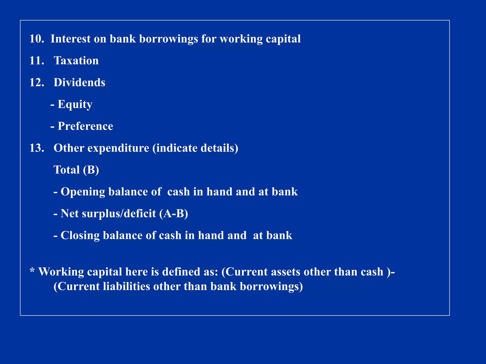 10. Interest on bank borrowings for working capital
11. Taxation
12. Dividends
- Equity
- Preference
13. Other expenditure (indicate details)
Total (B)
- Opening balance of cash in hand and at bank
- Net surplus/deficit (A-B)
- Closing balance of cash in hand and at bank
* Working capital here is defined as: (Current assets other than cash )-
(Current liabilities other than bank borrowings)
 