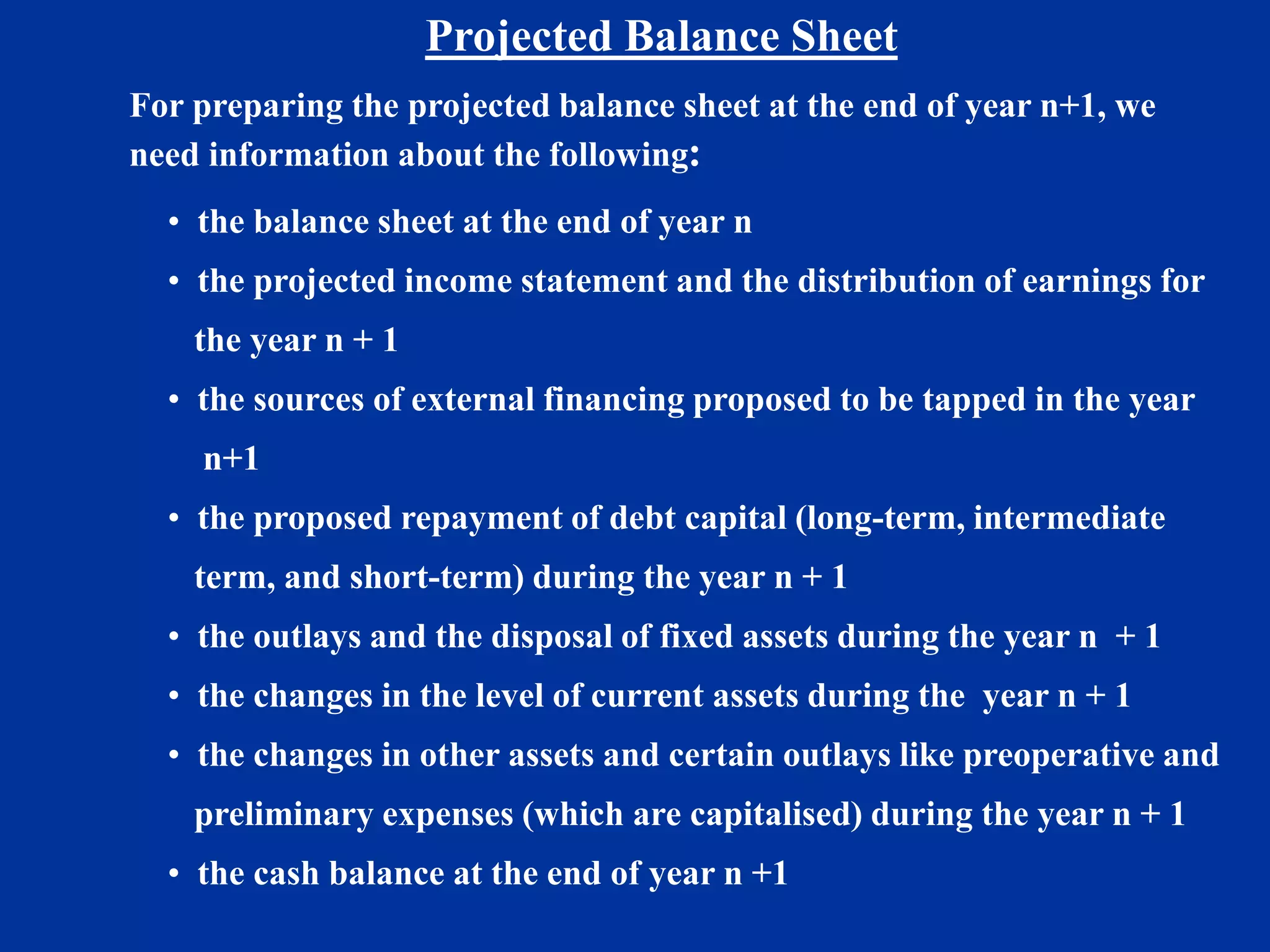 Projected Balance Sheet
For preparing the projected balance sheet at the end of year n+1, we
need information about the following:
• the balance sheet at the end of year n
• the projected income statement and the distribution of earnings for
the year n + 1
• the sources of external financing proposed to be tapped in the year
n+1
• the proposed repayment of debt capital (long-term, intermediate
term, and short-term) during the year n + 1
• the outlays and the disposal of fixed assets during the year n + 1
• the changes in the level of current assets during the year n + 1
• the changes in other assets and certain outlays like preoperative and
preliminary expenses (which are capitalised) during the year n + 1
• the cash balance at the end of year n +1
 