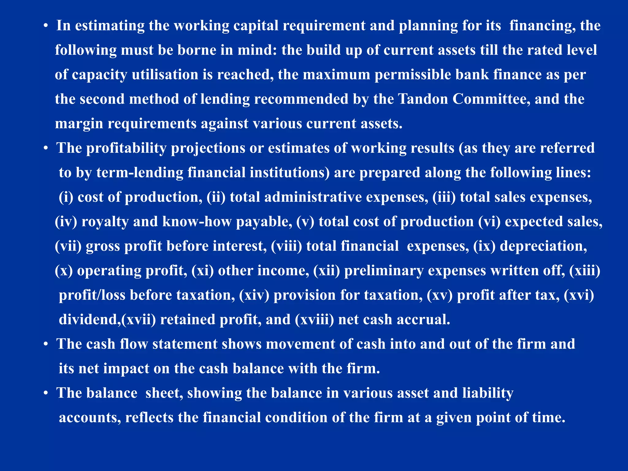 • In estimating the working capital requirement and planning for its financing, the
following must be borne in mind: the build up of current assets till the rated level
of capacity utilisation is reached, the maximum permissible bank finance as per
the second method of lending recommended by the Tandon Committee, and the
margin requirements against various current assets.
• The profitability projections or estimates of working results (as they are referred
to by term-lending financial institutions) are prepared along the following lines:
(i) cost of production, (ii) total administrative expenses, (iii) total sales expenses,
(iv) royalty and know-how payable, (v) total cost of production (vi) expected sales,
(vii) gross profit before interest, (viii) total financial expenses, (ix) depreciation,
(x) operating profit, (xi) other income, (xii) preliminary expenses written off, (xiii)
profit/loss before taxation, (xiv) provision for taxation, (xv) profit after tax, (xvi)
dividend,(xvii) retained profit, and (xviii) net cash accrual.
• The cash flow statement shows movement of cash into and out of the firm and
its net impact on the cash balance with the firm.
• The balance sheet, showing the balance in various asset and liability
accounts, reflects the financial condition of the firm at a given point of time.
 