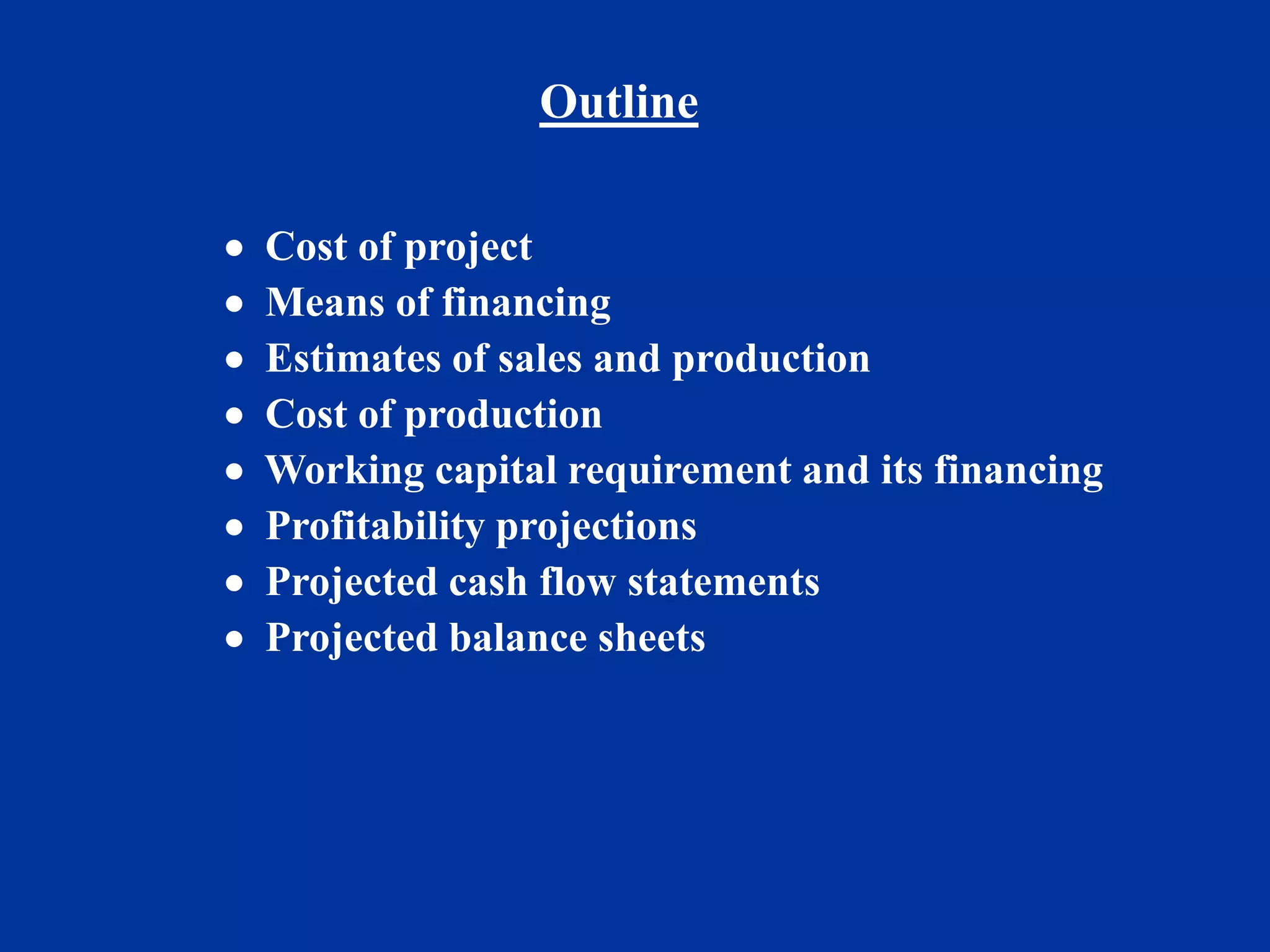 Outline
 Cost of project
 Means of financing
 Estimates of sales and production
 Cost of production
 Working capital requirement and its financing
 Profitability projections
 Projected cash flow statements
 Projected balance sheets
 