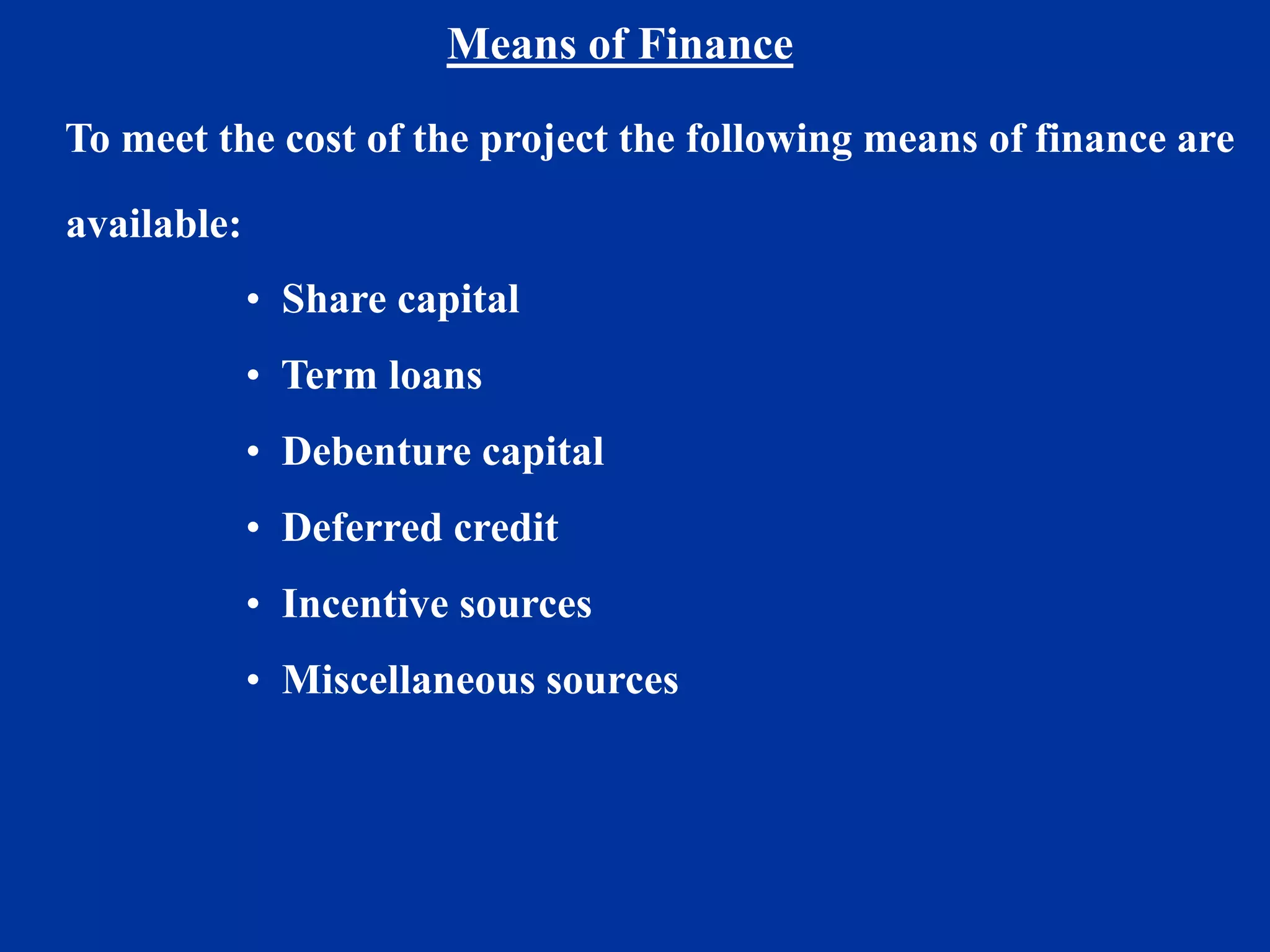 Means of Finance
To meet the cost of the project the following means of finance are
available:
• Share capital
• Term loans
• Debenture capital
• Deferred credit
• Incentive sources
• Miscellaneous sources
 