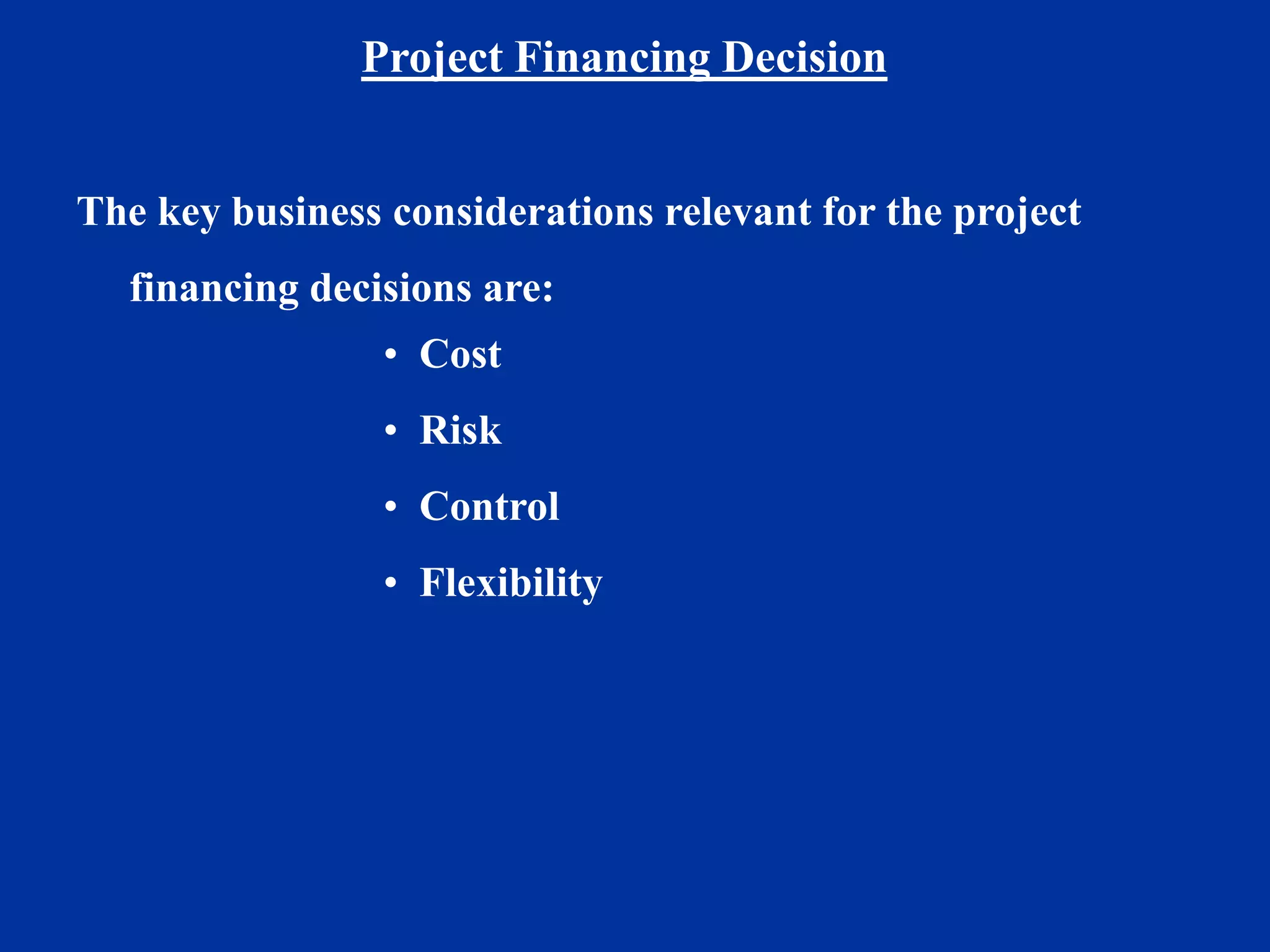 Project Financing Decision
The key business considerations relevant for the project
financing decisions are:
• Cost
• Risk
• Control
• Flexibility
 