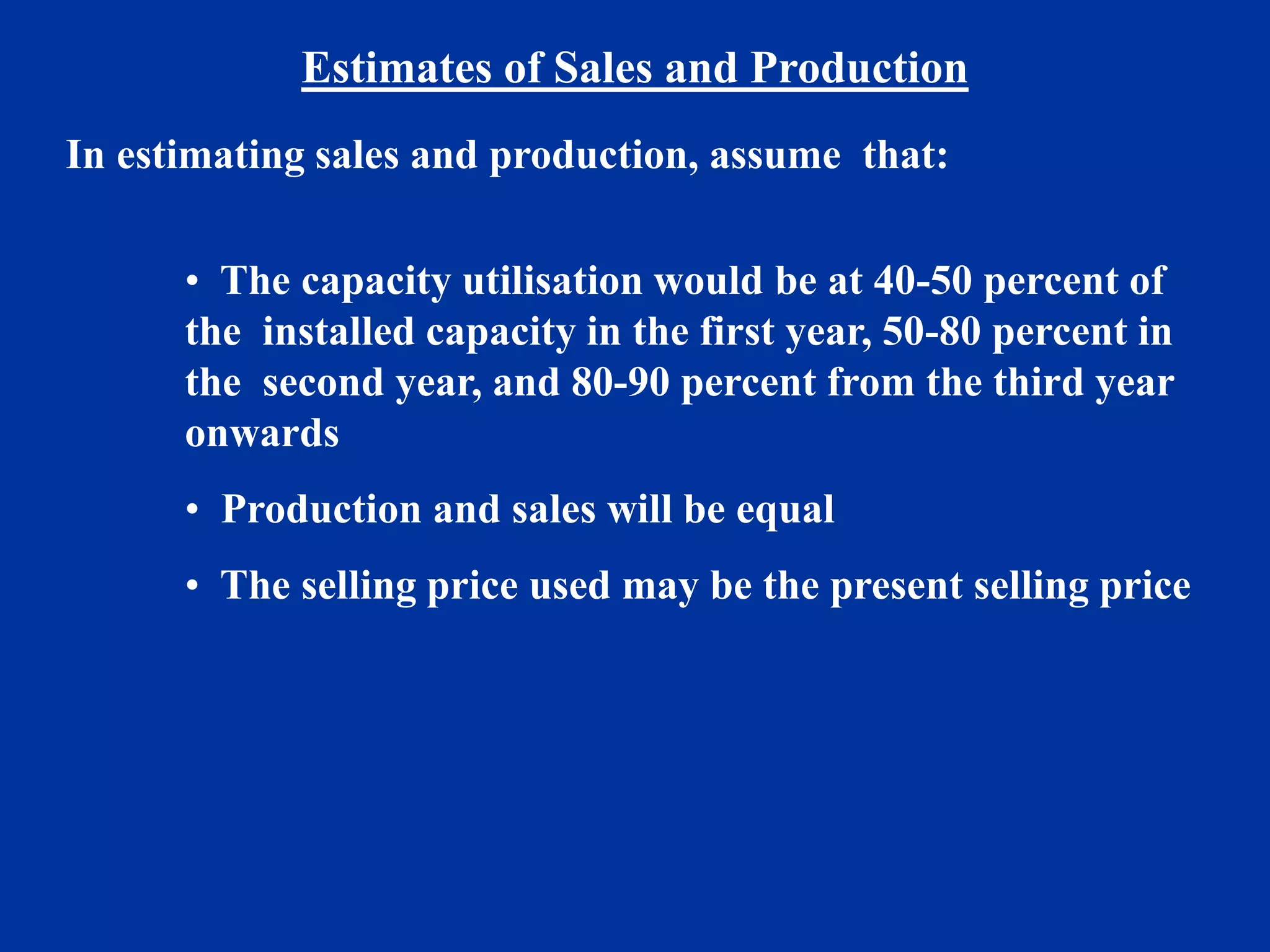 Estimates of Sales and Production
In estimating sales and production, assume that:
• The capacity utilisation would be at 40-50 percent of
the installed capacity in the first year, 50-80 percent in
the second year, and 80-90 percent from the third year
onwards
• Production and sales will be equal
• The selling price used may be the present selling price
 