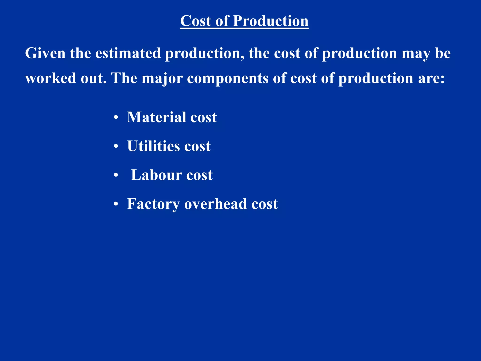 Cost of Production
Given the estimated production, the cost of production may be
worked out. The major components of cost of production are:
• Material cost
• Utilities cost
• Labour cost
• Factory overhead cost
 
