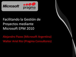 Facilitando la Gestión de Proyectos mediante Microsoft EPM 2010 Alejandro Pazos (Microsoft Argentina) Walter Ariel Risi (Pragma Consultores) 