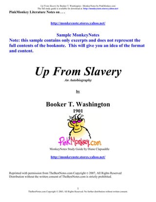 Up From Slavery by Booker T. Washington - MonkeyNotes by PinkMonkey.com
                       The full study guide is available for download at: http://monkeynote.stores.yahoo.net/
PinkMonkey Literature Notes on . . .


                                     http://monkeynote.stores.yahoo.net/


                         Sample MonkeyNotes
Note: this sample contains only excerpts and does not represent the
full contents of the booknote. This will give you an idea of the format
and content.




                    Up From Slavery                An Autobiography


                                                                by


                                Booker T. Washington
                                                            1901




                                    MonkeyNotes Study Guide by Diane Clapsaddle

                                     http://monkeynote.stores.yahoo.net/



Reprinted with permission from TheBestNotes.com Copyright © 2007, All Rights Reserved
Distribution without the written consent of TheBestNotes.com is strictly prohibited.


                                                                 1
              TheBestNotes.com Copyright © 2003, All Rights Reserved. No further distribution without written consent.
 
