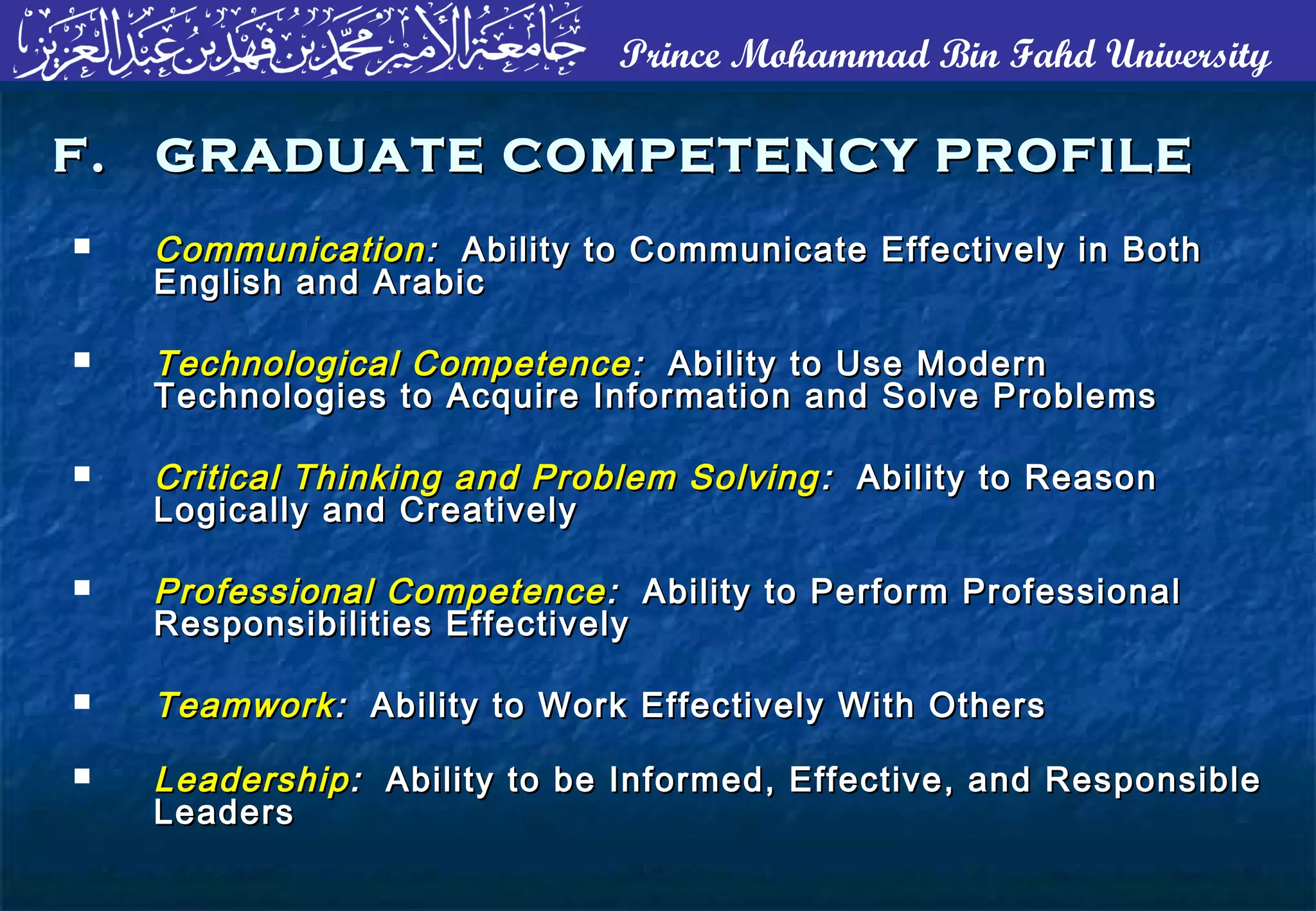 Prince Mohammad Bin Fahd University
 CommunicationCommunication :: Ability to Communicate Effectively in BothAbility to Communicate Effectively in Both
English and ArabicEnglish and Arabic
 Technological CompetenceTechnological Competence :: Ability to Use ModernAbility to Use Modern
Technologies to Acquire Information and Solve ProblemsTechnologies to Acquire Information and Solve Problems
 Critical Thinking and Problem SolvingCritical Thinking and Problem Solving :: Ability to ReasonAbility to Reason
Logically and CreativelyLogically and Creatively
 Professional CompetenceProfessional Competence :: Ability to Perform ProfessionalAbility to Perform Professional
Responsibilities EffectivelyResponsibilities Effectively
 TeamworkTeamwork:: Ability to Work Effectively With OthersAbility to Work Effectively With Others
 LeadershipLeadership:: Ability to be Informed, Effective, and ResponsibleAbility to be Informed, Effective, and Responsible
LeadersLeaders
F. GRADUATE COMPETENCY PROFILEF. GRADUATE COMPETENCY PROFILE
 