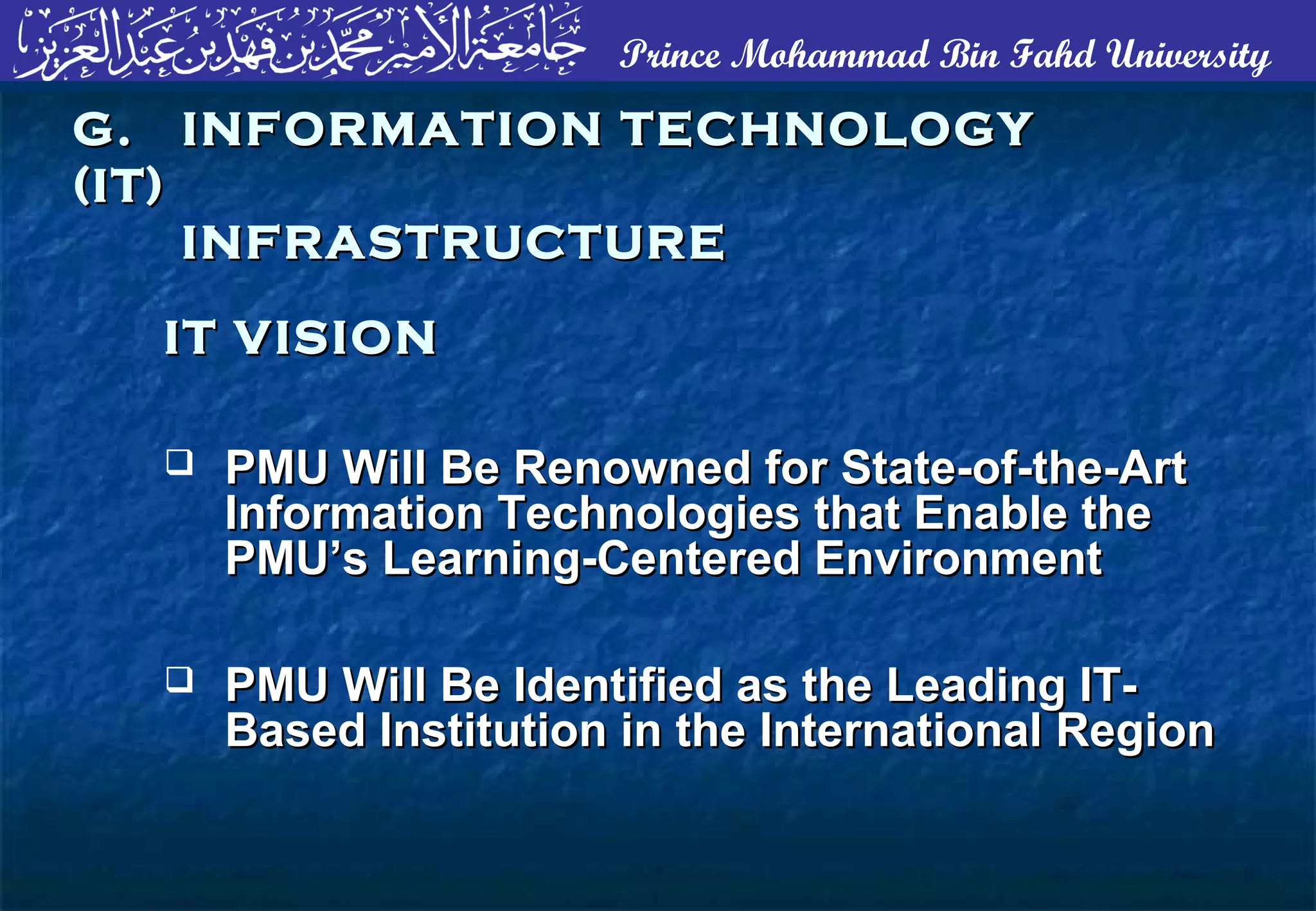 Prince Mohammad Bin Fahd University
 PMU Will Be Renowned for State-of-the-ArtPMU Will Be Renowned for State-of-the-Art
Information Technologies that Enable theInformation Technologies that Enable the
PMU’s Learning-Centered EnvironmentPMU’s Learning-Centered Environment
 PMU Will Be Identified as the Leading IT-PMU Will Be Identified as the Leading IT-
Based Institution in the International RegionBased Institution in the International Region
G. INFORMATION TECHNOLOGYG. INFORMATION TECHNOLOGY
(IT)(IT)
INFRASTRUCTUREINFRASTRUCTURE
IT VISIONIT VISION
 