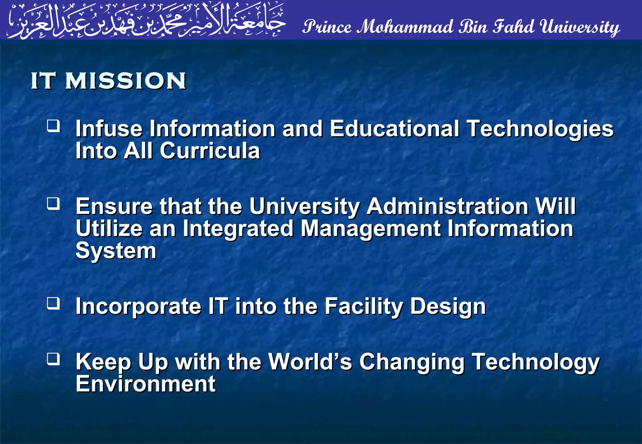 Prince Mohammad Bin Fahd University
 Infuse Information and Educational TechnologiesInfuse Information and Educational Technologies
Into All CurriculaInto All Curricula
 Ensure that the University Administration WillEnsure that the University Administration Will
Utilize an Integrated Management InformationUtilize an Integrated Management Information
SystemSystem
 Incorporate IT into the Facility DesignIncorporate IT into the Facility Design
 Keep Up with the World’s Changing TechnologyKeep Up with the World’s Changing Technology
EnvironmentEnvironment
IT MISSIONIT MISSION
 