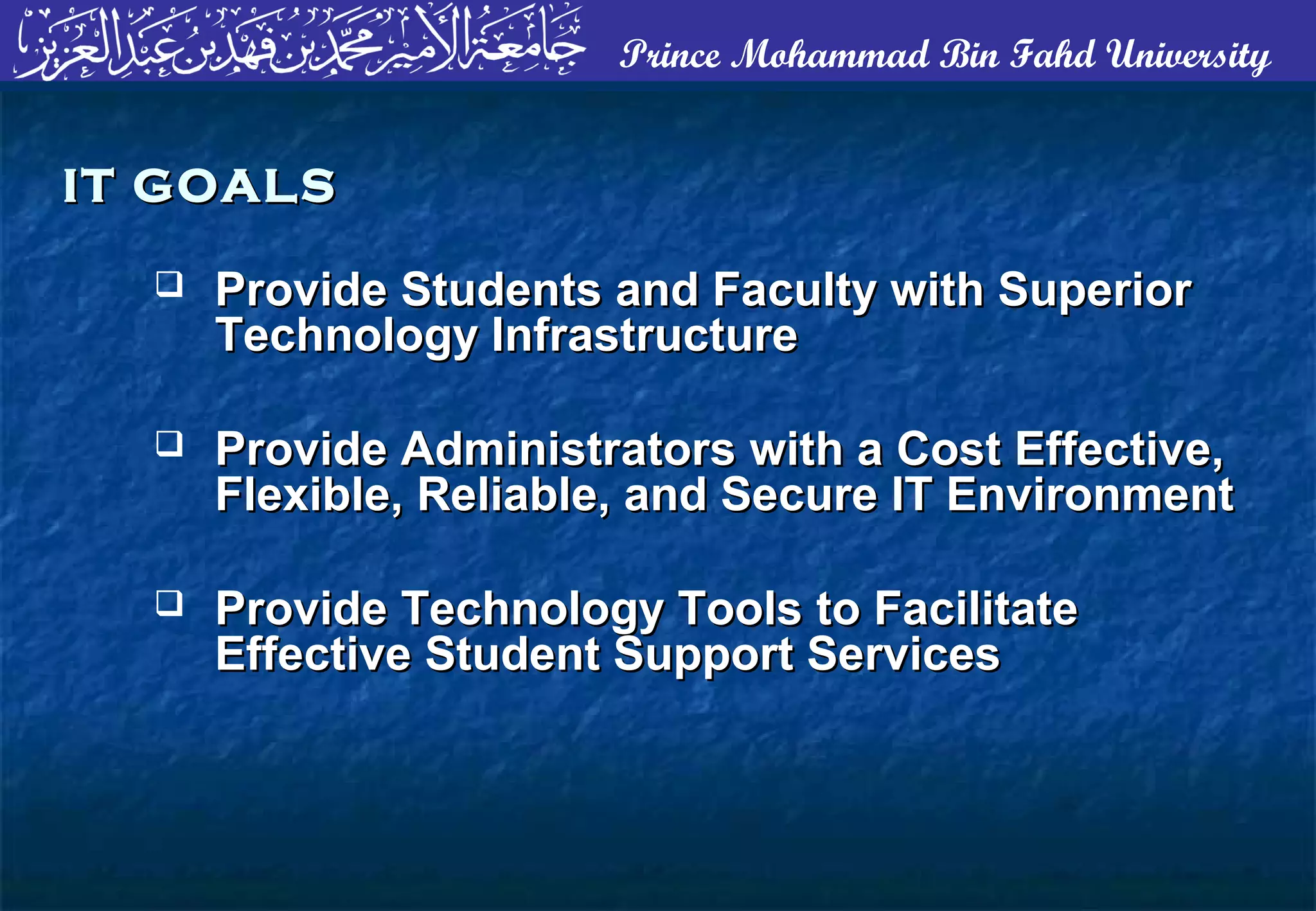 Prince Mohammad Bin Fahd University
 Provide Students and Faculty with SuperiorProvide Students and Faculty with Superior
Technology InfrastructureTechnology Infrastructure
 Provide Administrators with a Cost Effective,Provide Administrators with a Cost Effective,
Flexible, Reliable, and Secure IT EnvironmentFlexible, Reliable, and Secure IT Environment
 Provide Technology Tools to FacilitateProvide Technology Tools to Facilitate
Effective Student Support ServicesEffective Student Support Services
IT GOALSIT GOALS
 