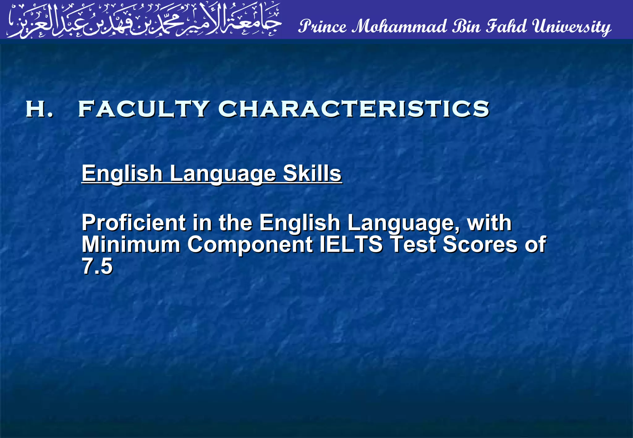 Prince Mohammad Bin Fahd University
English Language SkillsEnglish Language Skills
Proficient in the English Language, withProficient in the English Language, with
Minimum Component IELTS Test Scores ofMinimum Component IELTS Test Scores of
7.57.5
H. FACULTY CHARACTERISTICSH. FACULTY CHARACTERISTICS
 