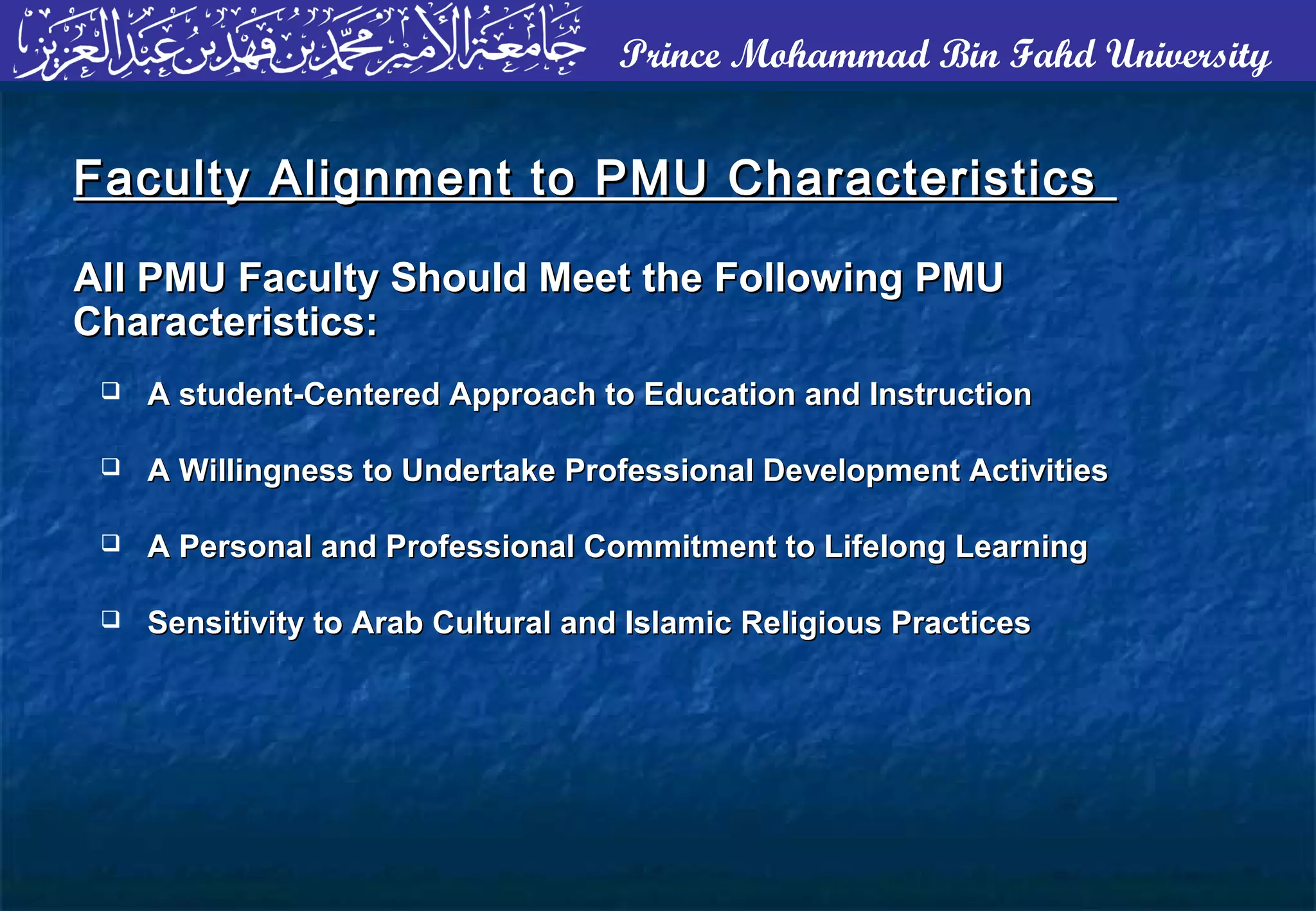 Prince Mohammad Bin Fahd University
 A student-Centered Approach to Education and InstructionA student-Centered Approach to Education and Instruction
 A Willingness to Undertake Professional Development ActivitiesA Willingness to Undertake Professional Development Activities
 A Personal and Professional Commitment to Lifelong LearningA Personal and Professional Commitment to Lifelong Learning
 Sensitivity to Arab Cultural and Islamic Religious PracticesSensitivity to Arab Cultural and Islamic Religious Practices
Faculty Alignment to PMU CharacteristicsFaculty Alignment to PMU Characteristics
All PMU Faculty Should Meet the Following PMUAll PMU Faculty Should Meet the Following PMU
Characteristics:Characteristics:
 