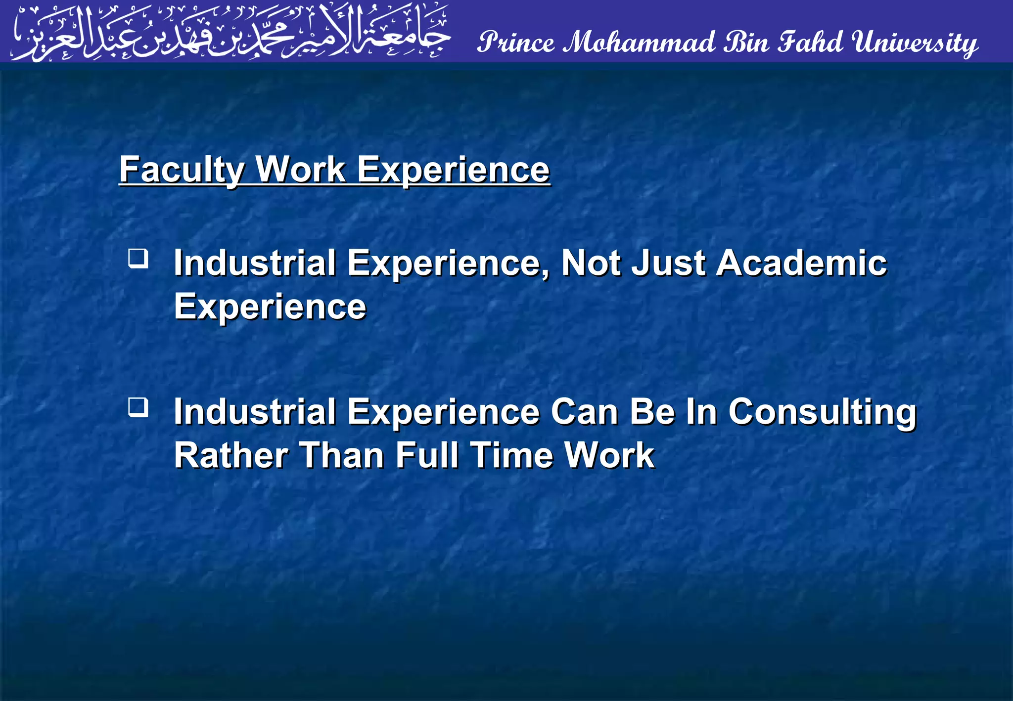 Prince Mohammad Bin Fahd University
 Industrial Experience, Not Just AcademicIndustrial Experience, Not Just Academic
ExperienceExperience
 Industrial Experience Can Be In ConsultingIndustrial Experience Can Be In Consulting
Rather Than Full Time WorkRather Than Full Time Work
Faculty Work ExperienceFaculty Work Experience
 