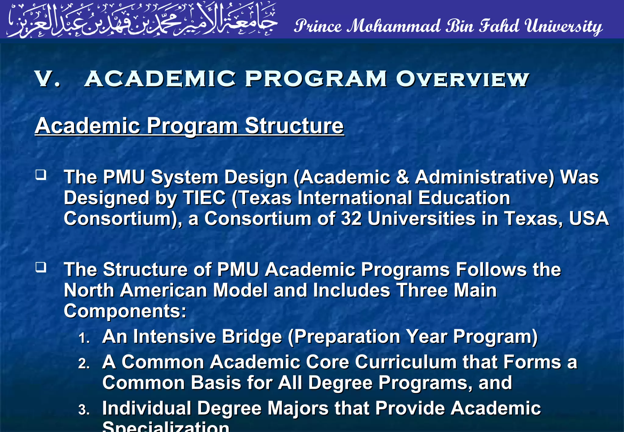 Prince Mohammad Bin Fahd University
Academic Program StructureAcademic Program Structure
 The PMU System Design (Academic & Administrative) WasThe PMU System Design (Academic & Administrative) Was
Designed by TIEC (Texas International EducationDesigned by TIEC (Texas International Education
Consortium), a Consortium of 32 Universities in Texas, USAConsortium), a Consortium of 32 Universities in Texas, USA
 The Structure of PMU Academic Programs Follows theThe Structure of PMU Academic Programs Follows the
North American Model and Includes Three MainNorth American Model and Includes Three Main
Components:Components:
1.1. An Intensive Bridge (Preparation Year Program)An Intensive Bridge (Preparation Year Program)
2.2. A Common Academic Core Curriculum that Forms aA Common Academic Core Curriculum that Forms a
Common Basis for All Degree Programs, andCommon Basis for All Degree Programs, and
3.3. Individual Degree Majors that Provide AcademicIndividual Degree Majors that Provide Academic
V. ACADEMIC PROGRAM OverviewV. ACADEMIC PROGRAM Overview
 