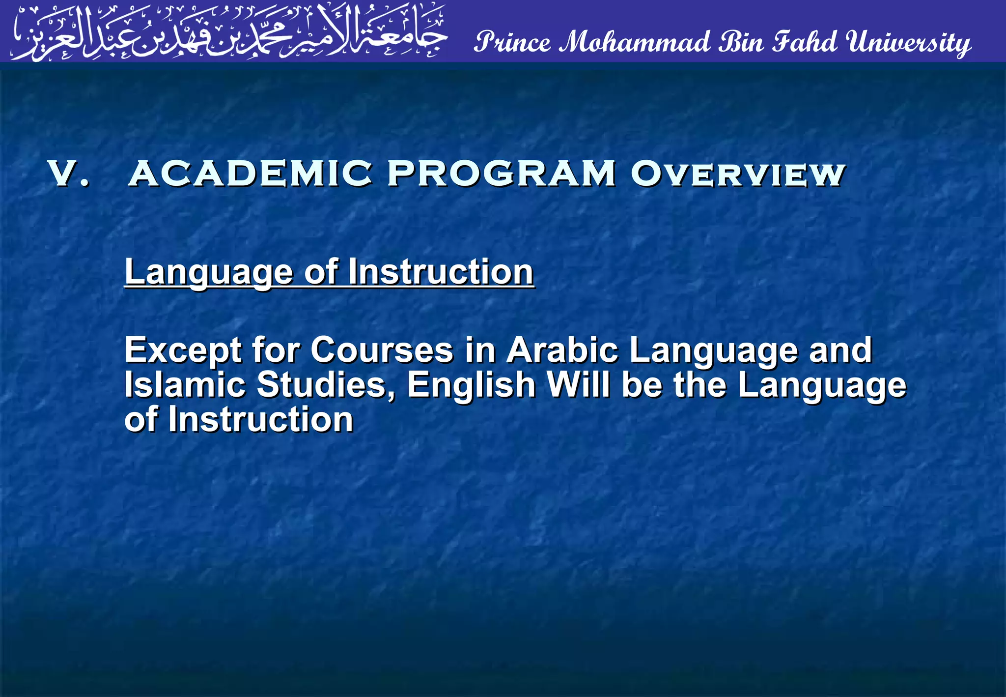 Prince Mohammad Bin Fahd University
Language of InstructionLanguage of Instruction
Except for Courses in Arabic Language andExcept for Courses in Arabic Language and
Islamic Studies, English Will be the LanguageIslamic Studies, English Will be the Language
of Instructionof Instruction
V. ACADEMIC PROGRAM OverviewV. ACADEMIC PROGRAM Overview
 