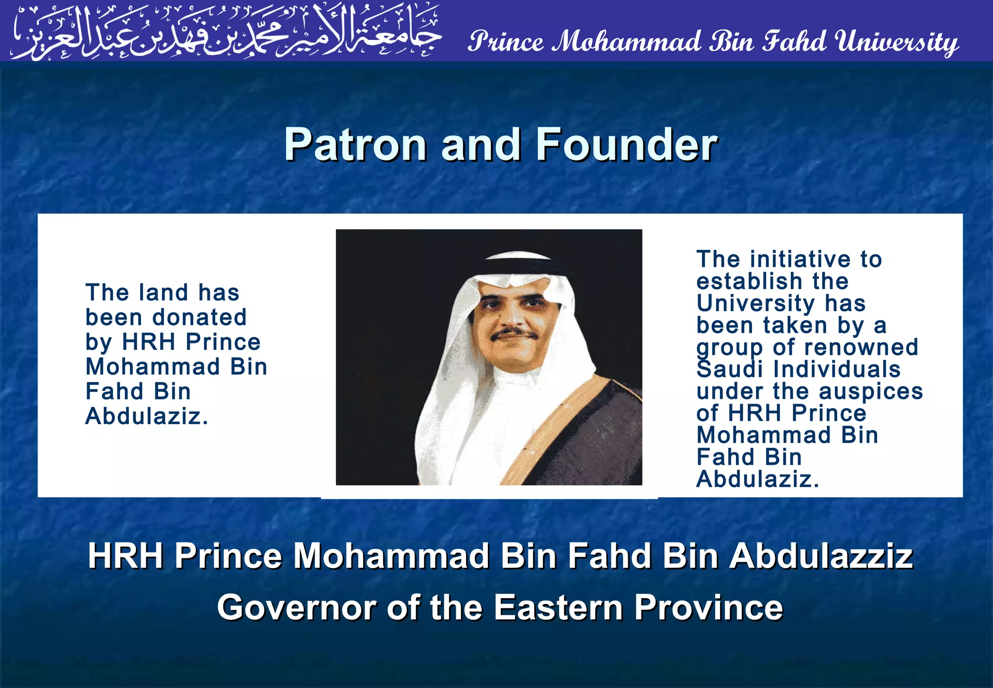 Prince Mohammad Bin Fahd University
The initiative to
establish the
University has
been taken by a
group of renowned
Saudi Individuals
under the auspices
of HRH Prince
Mohammad Bin
Fahd Bin
Abdulaziz.
The land has
been donated
by HRH Prince
Mohammad Bin
Fahd Bin
Abdulaziz.
Patron and FounderPatron and Founder
HRH Prince Mohammad Bin Fahd Bin AbdulazzizHRH Prince Mohammad Bin Fahd Bin Abdulazziz
Governor of the Eastern ProvinceGovernor of the Eastern Province
 