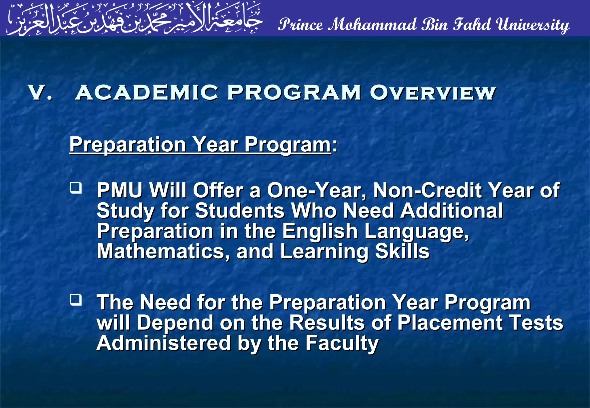 Prince Mohammad Bin Fahd University
Preparation Year ProgramPreparation Year Program::
 PMU Will Offer a One-Year, Non-Credit Year ofPMU Will Offer a One-Year, Non-Credit Year of
Study for Students Who Need AdditionalStudy for Students Who Need Additional
Preparation in the English Language,Preparation in the English Language,
Mathematics, and Learning SkillsMathematics, and Learning Skills
 The Need for the Preparation Year ProgramThe Need for the Preparation Year Program
will Depend on the Results of Placement Testswill Depend on the Results of Placement Tests
Administered by the FacultyAdministered by the Faculty
V. ACADEMIC PROGRAM OverviewV. ACADEMIC PROGRAM Overview
 