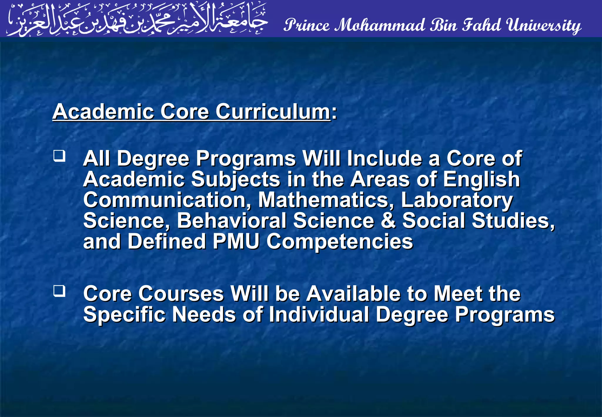 Prince Mohammad Bin Fahd University
Academic Core CurriculumAcademic Core Curriculum::
 All Degree Programs Will Include a Core ofAll Degree Programs Will Include a Core of
Academic Subjects in the Areas of EnglishAcademic Subjects in the Areas of English
Communication, Mathematics, LaboratoryCommunication, Mathematics, Laboratory
Science, Behavioral Science & Social Studies,Science, Behavioral Science & Social Studies,
and Defined PMU Competenciesand Defined PMU Competencies
 Core Courses Will be Available to Meet theCore Courses Will be Available to Meet the
Specific Needs of Individual Degree ProgramsSpecific Needs of Individual Degree Programs
 