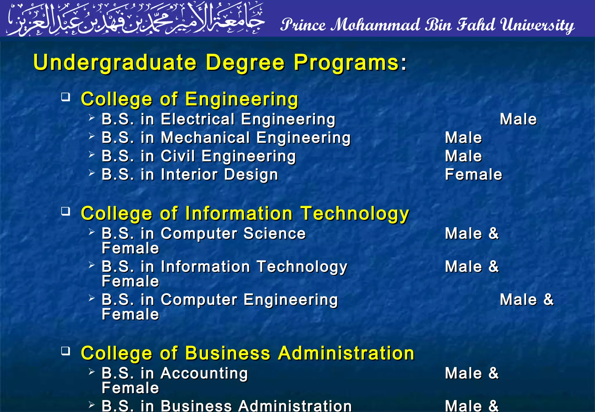 Prince Mohammad Bin Fahd University
Undergraduate Degree ProgramsUndergraduate Degree Programs ::
 College of EngineeringCollege of Engineering
 B.S. in Electrical EngineeringB.S. in Electrical Engineering MaleMale
 B.S. in Mechanical EngineeringB.S. in Mechanical Engineering MaleMale
 B.S. in Civil EngineeringB.S. in Civil Engineering MaleMale
 B.S. in Interior DesignB.S. in Interior Design FemaleFemale
 College of Information TechnologyCollege of Information Technology
 B.S. in Computer ScienceB.S. in Computer Science Male &Male &
FemaleFemale
 B.S. in Information TechnologyB.S. in Information Technology Male &Male &
FemaleFemale
 B.S. in Computer EngineeringB.S. in Computer Engineering Male &Male &
FemaleFemale
 College of Business AdministrationCollege of Business Administration
 B.S. in AccountingB.S. in Accounting Male &Male &
FemaleFemale
 B.S. in Business Administration Male &
 
