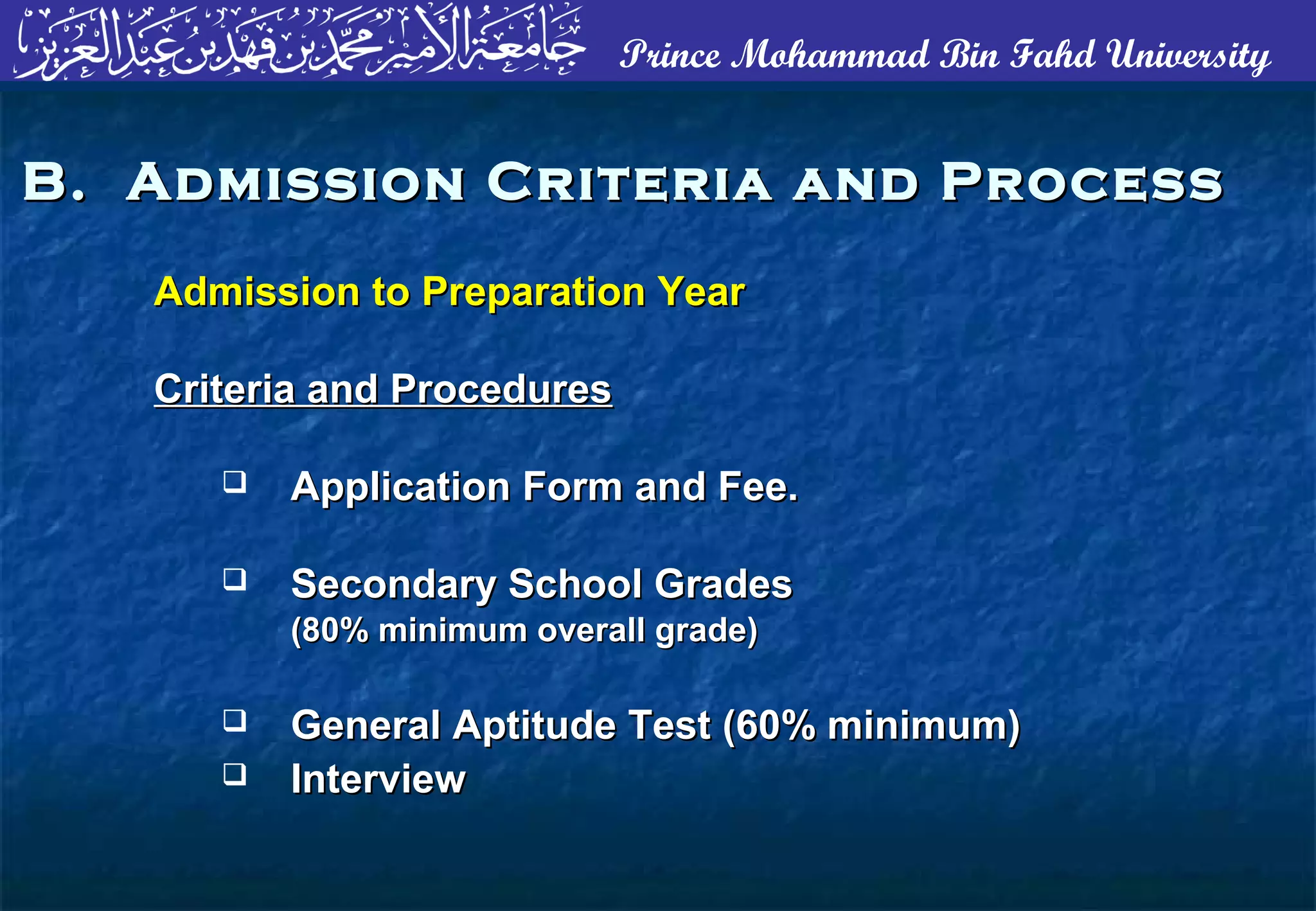 Prince Mohammad Bin Fahd University
B. Admission Criteria and ProcessB. Admission Criteria and Process
Admission to Preparation YearAdmission to Preparation Year
Criteria and ProceduresCriteria and Procedures
 Application Form and Fee.Application Form and Fee.
 Secondary School GradesSecondary School Grades
(80% minimum overall grade)(80% minimum overall grade)
 General Aptitude Test (60% minimum)General Aptitude Test (60% minimum)
 InterviewInterview
 
