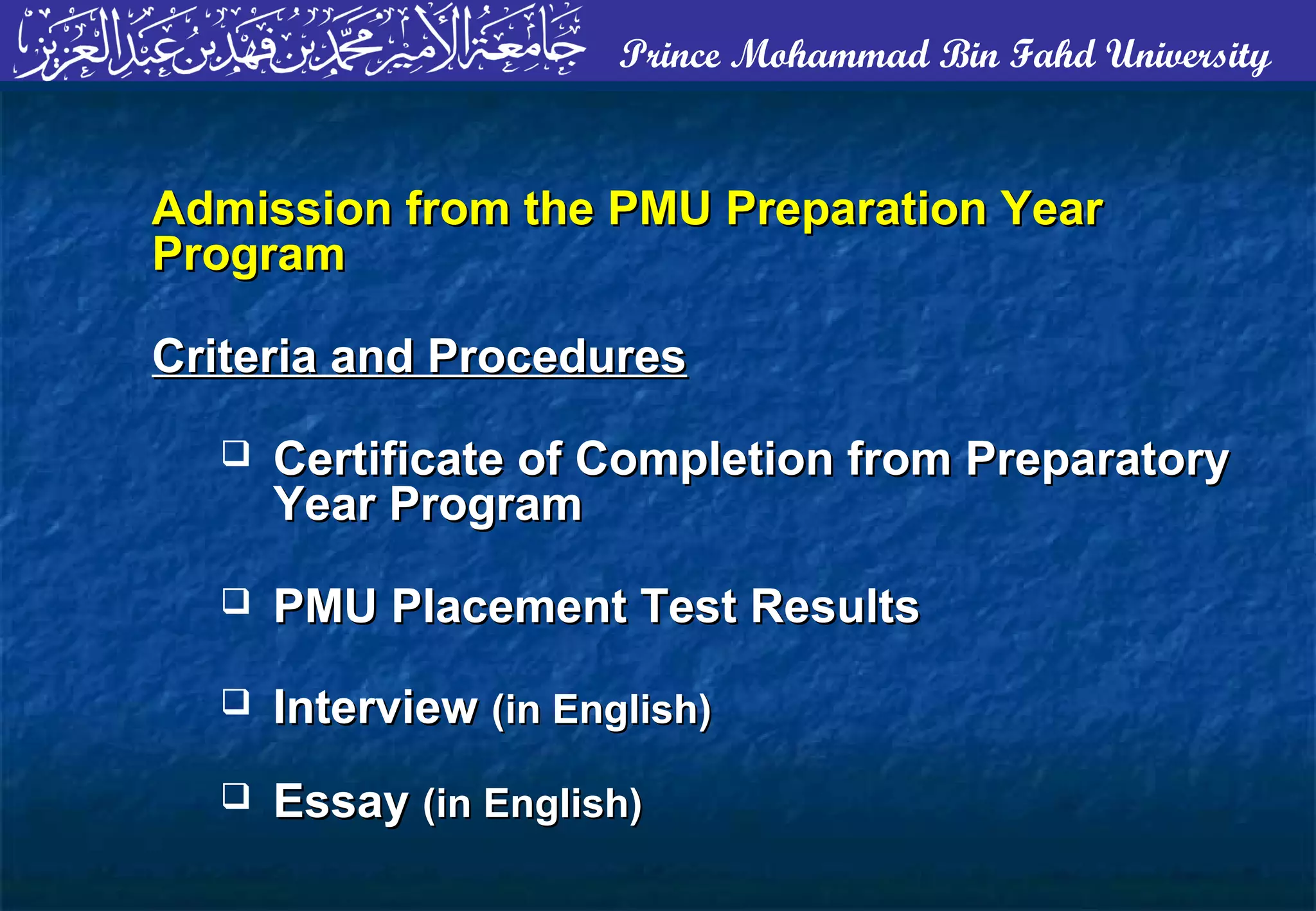 Prince Mohammad Bin Fahd University
Admission from the PMU Preparation YearAdmission from the PMU Preparation Year
ProgramProgram
Criteria and ProceduresCriteria and Procedures
 Certificate of Completion from PreparatoryCertificate of Completion from Preparatory
Year ProgramYear Program
 PMU Placement Test ResultsPMU Placement Test Results
 InterviewInterview (in English)(in English)
 EssayEssay (in English)(in English)
 