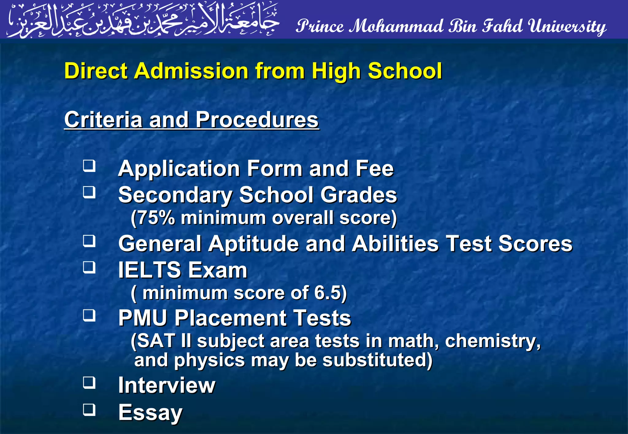 Prince Mohammad Bin Fahd University
Direct Admission from High SchoolDirect Admission from High School
Criteria and ProceduresCriteria and Procedures
 Application Form and FeeApplication Form and Fee
 Secondary School GradesSecondary School Grades
(75% minimum overall score)(75% minimum overall score)
 General Aptitude and Abilities Test ScoresGeneral Aptitude and Abilities Test Scores
 IELTS ExamIELTS Exam
( minimum score of 6.5)( minimum score of 6.5)
 PMU Placement TestsPMU Placement Tests
(SAT II subject area tests in math, chemistry,(SAT II subject area tests in math, chemistry,
and physics may be substituted)and physics may be substituted)
 InterviewInterview
 EssayEssay
 