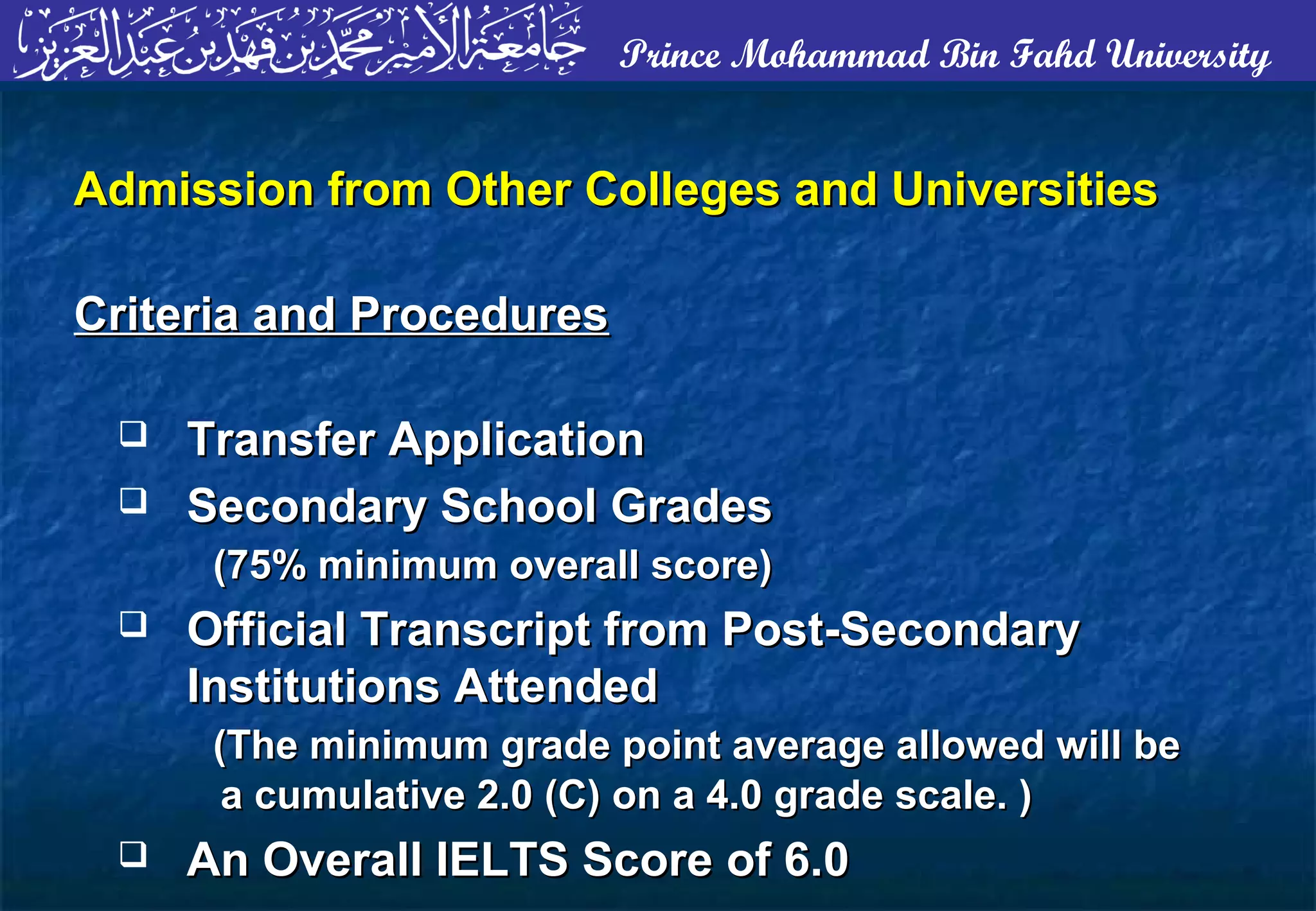 Prince Mohammad Bin Fahd University
Admission from Other Colleges and UniversitiesAdmission from Other Colleges and Universities
Criteria and ProceduresCriteria and Procedures
 Transfer ApplicationTransfer Application
 Secondary School GradesSecondary School Grades
(75% minimum overall score)(75% minimum overall score)
 Official Transcript from Post-SecondaryOfficial Transcript from Post-Secondary
Institutions AttendedInstitutions Attended
(The minimum grade point average allowed will be(The minimum grade point average allowed will be
a cumulative 2.0 (C) on a 4.0 grade scale. )a cumulative 2.0 (C) on a 4.0 grade scale. )
 An Overall IELTS Score of 6.0An Overall IELTS Score of 6.0
 