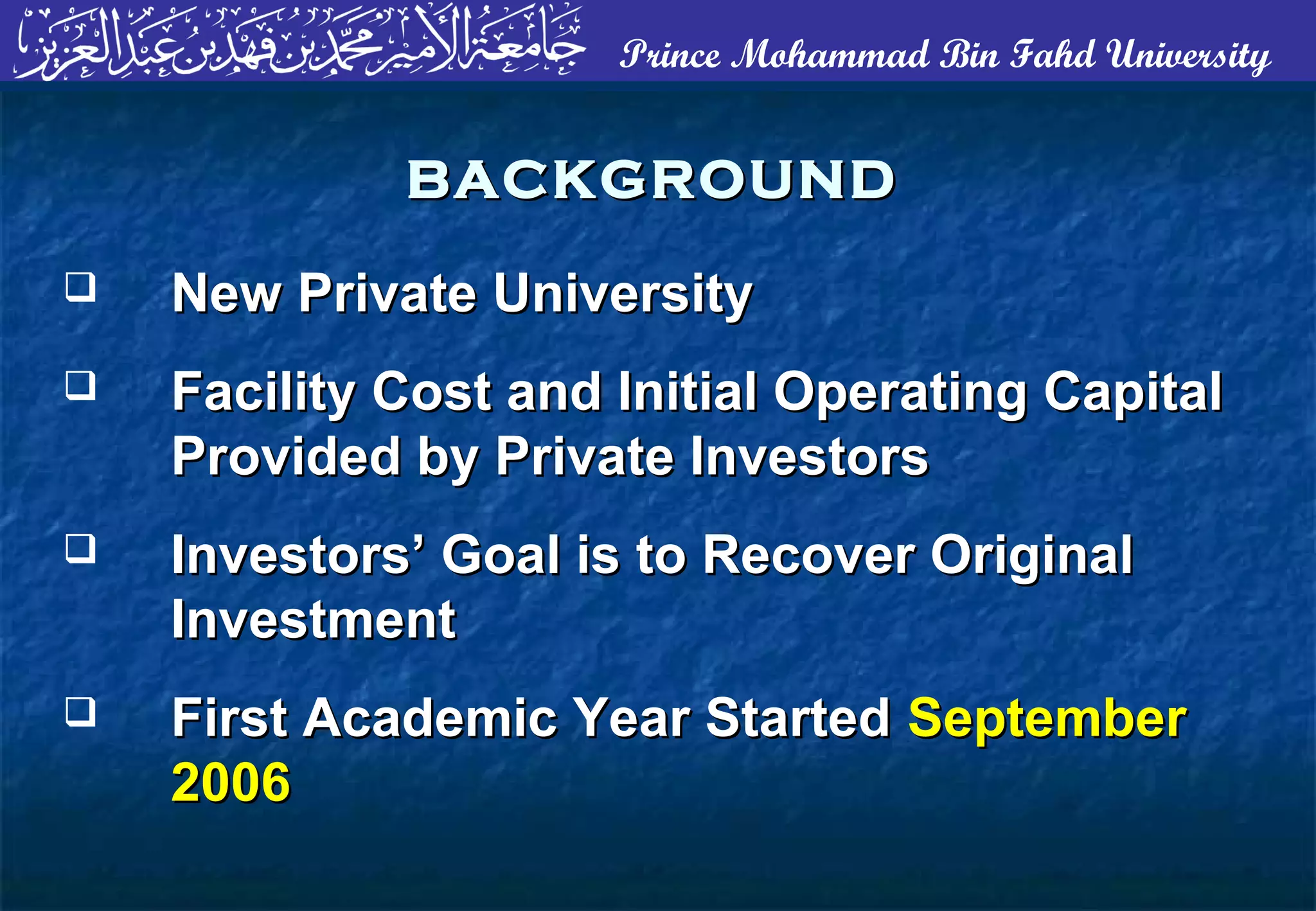 Prince Mohammad Bin Fahd University
BACKGROUNDBACKGROUND
 New Private UniversityNew Private University
 Facility Cost and Initial Operating CapitalFacility Cost and Initial Operating Capital
Provided by Private InvestorsProvided by Private Investors
 Investors’ Goal is to Recover OriginalInvestors’ Goal is to Recover Original
InvestmentInvestment
 First Academic Year StartedFirst Academic Year Started SeptemberSeptember
20062006
 