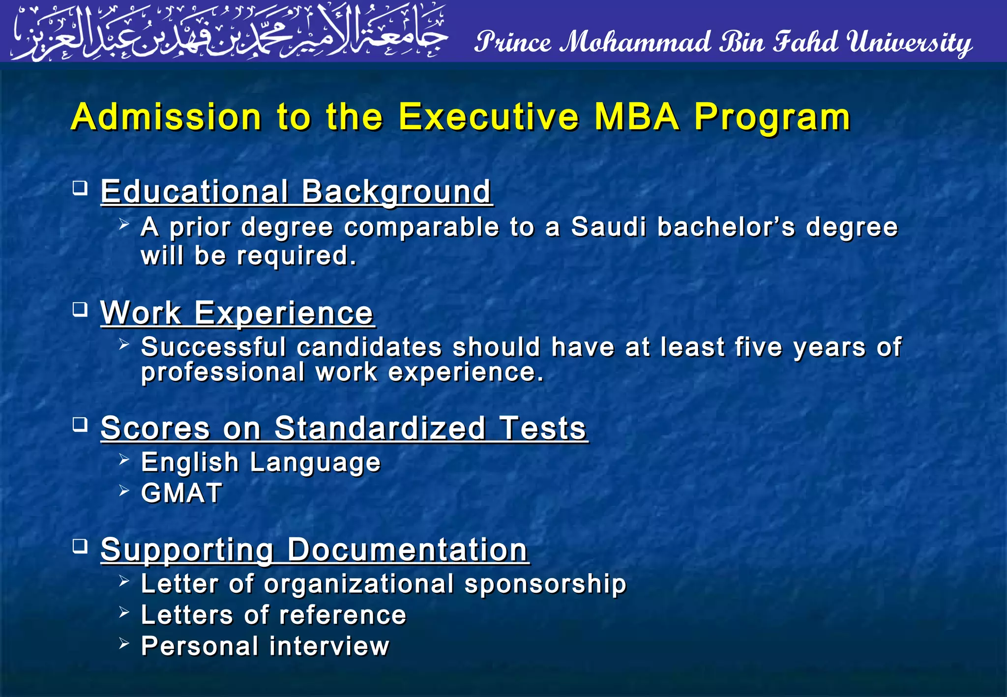 Prince Mohammad Bin Fahd University
Admission to the Executive MBA ProgramAdmission to the Executive MBA Program
 Educational BackgroundEducational Background
 A prior degree comparable to a Saudi bachelor’s degreeA prior degree comparable to a Saudi bachelor’s degree
will be required.will be required.
 Work ExperienceWork Experience
 Successful candidates should have at least five years ofSuccessful candidates should have at least five years of
professional work experience.professional work experience.
 Scores on Standardized TestsScores on Standardized Tests
 English LanguageEnglish Language
 GMATGMAT
 Supporting DocumentationSupporting Documentation
 Letter of organizational sponsorshipLetter of organizational sponsorship
 Letters of referenceLetters of reference
 Personal interviewPersonal interview
 