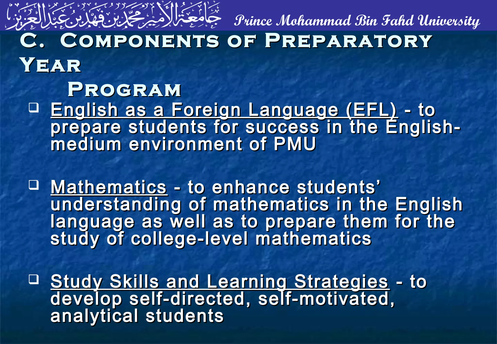Prince Mohammad Bin Fahd University
 English as a Foreign Language (EFL)English as a Foreign Language (EFL) - to- to
prepare students for success in the English-prepare students for success in the English-
medium environment of PMUmedium environment of PMU
 MathematicsMathematics - to enhance students’- to enhance students’
understanding of mathematics in the Englishunderstanding of mathematics in the English
language as well as to prepare them for thelanguage as well as to prepare them for the
study of college-level mathematicsstudy of college-level mathematics
 Study Skills and Learning StrategiesStudy Skills and Learning Strategies - to- to
develop self-directed, self-motivated,develop self-directed, self-motivated,
analytical studentsanalytical students
C. Components of PreparatoryC. Components of Preparatory
YearYear
ProgramProgram
 