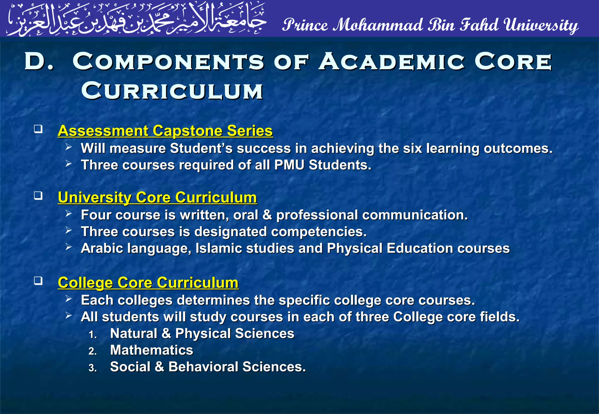 Prince Mohammad Bin Fahd University
D. Components of Academic CoreD. Components of Academic Core
CurriculumCurriculum
 Assessment Capstone SeriesAssessment Capstone Series
 Will measure Student’s success in achieving the six learning outcomes.Will measure Student’s success in achieving the six learning outcomes.
 Three courses required of all PMU Students.Three courses required of all PMU Students.
 University Core CurriculumUniversity Core Curriculum
 Four course is written, oral & professional communication.Four course is written, oral & professional communication.
 Three courses is designated competencies.Three courses is designated competencies.
 Arabic language, Islamic studies and Physical Education coursesArabic language, Islamic studies and Physical Education courses
 College Core CurriculumCollege Core Curriculum
 Each colleges determines the specific college core courses.Each colleges determines the specific college core courses.
 All students will study courses in each of three College core fields.All students will study courses in each of three College core fields.
1.1. Natural & Physical SciencesNatural & Physical Sciences
2.2. MathematicsMathematics
3.3. Social & Behavioral Sciences.Social & Behavioral Sciences.
 