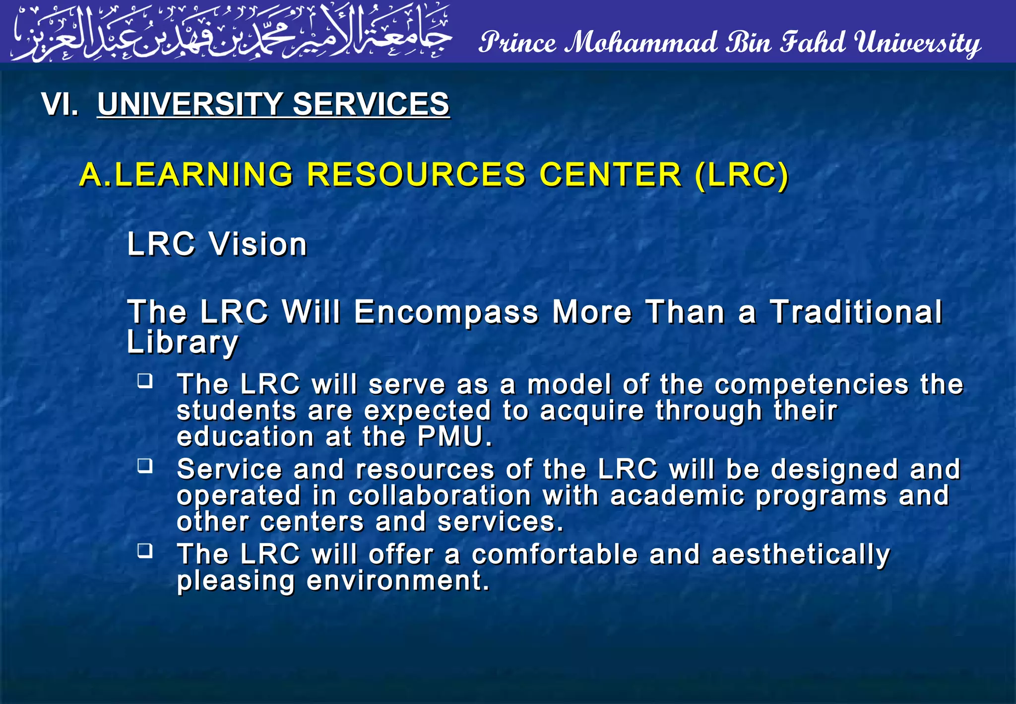 Prince Mohammad Bin Fahd University
A.A.LEARNING RESOURCES CENTER (LRC)LEARNING RESOURCES CENTER (LRC)
LRC VisionLRC Vision
The LRC Will Encompass More Than a TraditionalThe LRC Will Encompass More Than a Traditional
LibraryLibrary
VI.VI. UNIVERSITY SERVICESUNIVERSITY SERVICES
 The LRC will serve as a model of the competencies theThe LRC will serve as a model of the competencies the
students are expected to acquire through theirstudents are expected to acquire through their
education at the PMU.education at the PMU.
 Service and resources of the LRC will be designed andService and resources of the LRC will be designed and
operated in collaboration with academic programs andoperated in collaboration with academic programs and
other centers and services.other centers and services.
 The LRC will offer a comfortable and aestheticallyThe LRC will offer a comfortable and aesthetically
pleasing environment.pleasing environment.
 