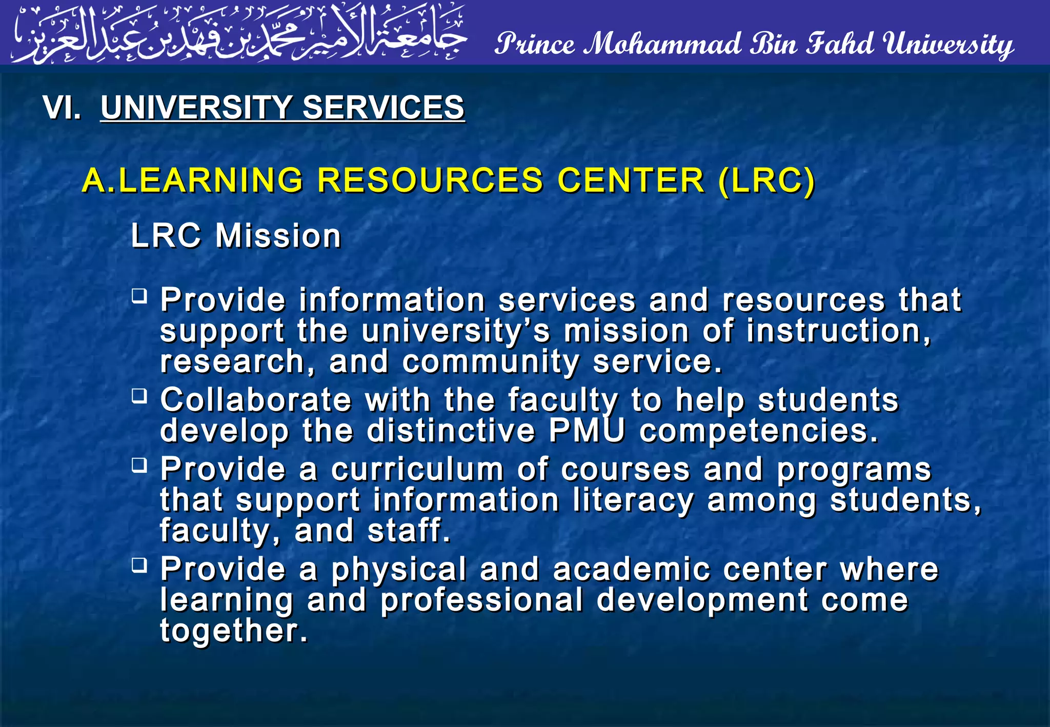 Prince Mohammad Bin Fahd University
A.A. LEARNING RESOURCES CENTER (LRC)LEARNING RESOURCES CENTER (LRC)
LRC MissionLRC Mission
VI.VI. UNIVERSITY SERVICESUNIVERSITY SERVICES
 Provide information services and resources thatProvide information services and resources that
support the university’s mission of instruction,support the university’s mission of instruction,
research, and community service.research, and community service.
 Collaborate with the faculty to help studentsCollaborate with the faculty to help students
develop the distinctive PMU competencies.develop the distinctive PMU competencies.
 Provide a curriculum of courses and programsProvide a curriculum of courses and programs
that support information literacy among students,that support information literacy among students,
faculty, and staff.faculty, and staff.
 Provide a physical and academic center whereProvide a physical and academic center where
learning and professional development comelearning and professional development come
together.together.
 