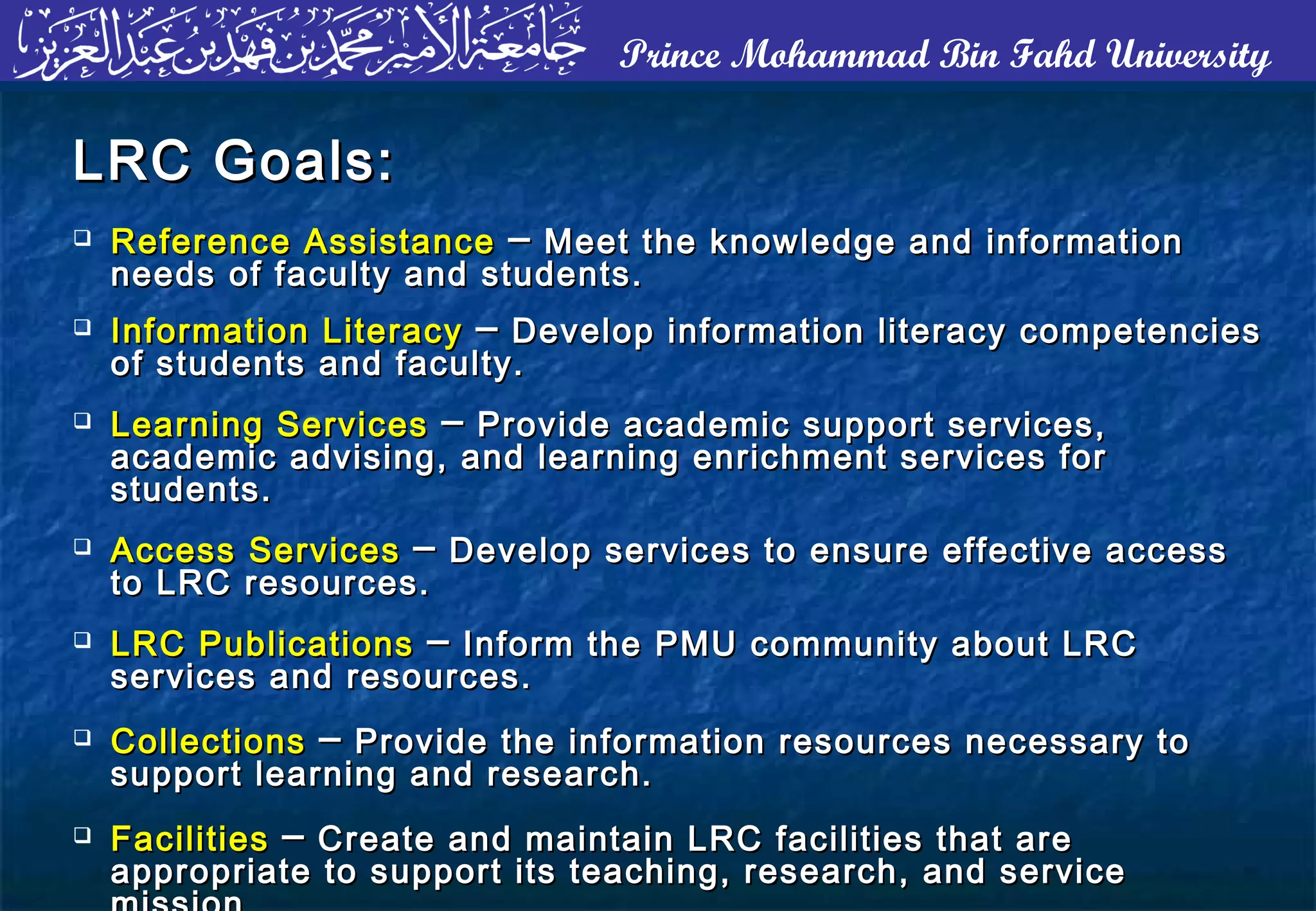 Prince Mohammad Bin Fahd University
LRC Goals:LRC Goals:
 Reference AssistanceReference Assistance ── Meet the knowledge and informationMeet the knowledge and information
needs of faculty and students.needs of faculty and students.
 Information LiteracyInformation Literacy ── Develop information literacy competenciesDevelop information literacy competencies
of students and faculty.of students and faculty.
 Learning ServicesLearning Services ── Provide academic support services,Provide academic support services,
academic advising, and learning enrichment services foracademic advising, and learning enrichment services for
students.students.
 Access ServicesAccess Services ── Develop services to ensure effective accessDevelop services to ensure effective access
to LRC resources.to LRC resources.
 LRC PublicationsLRC Publications ── Inform the PMU community about LRCInform the PMU community about LRC
services and resources.services and resources.
 CollectionsCollections ── Provide the information resources necessary toProvide the information resources necessary to
support learning and research.support learning and research.
 FacilitiesFacilities ── Create and maintain LRC facilities that areCreate and maintain LRC facilities that are
appropriate to support its teaching, research, and serviceappropriate to support its teaching, research, and service
 