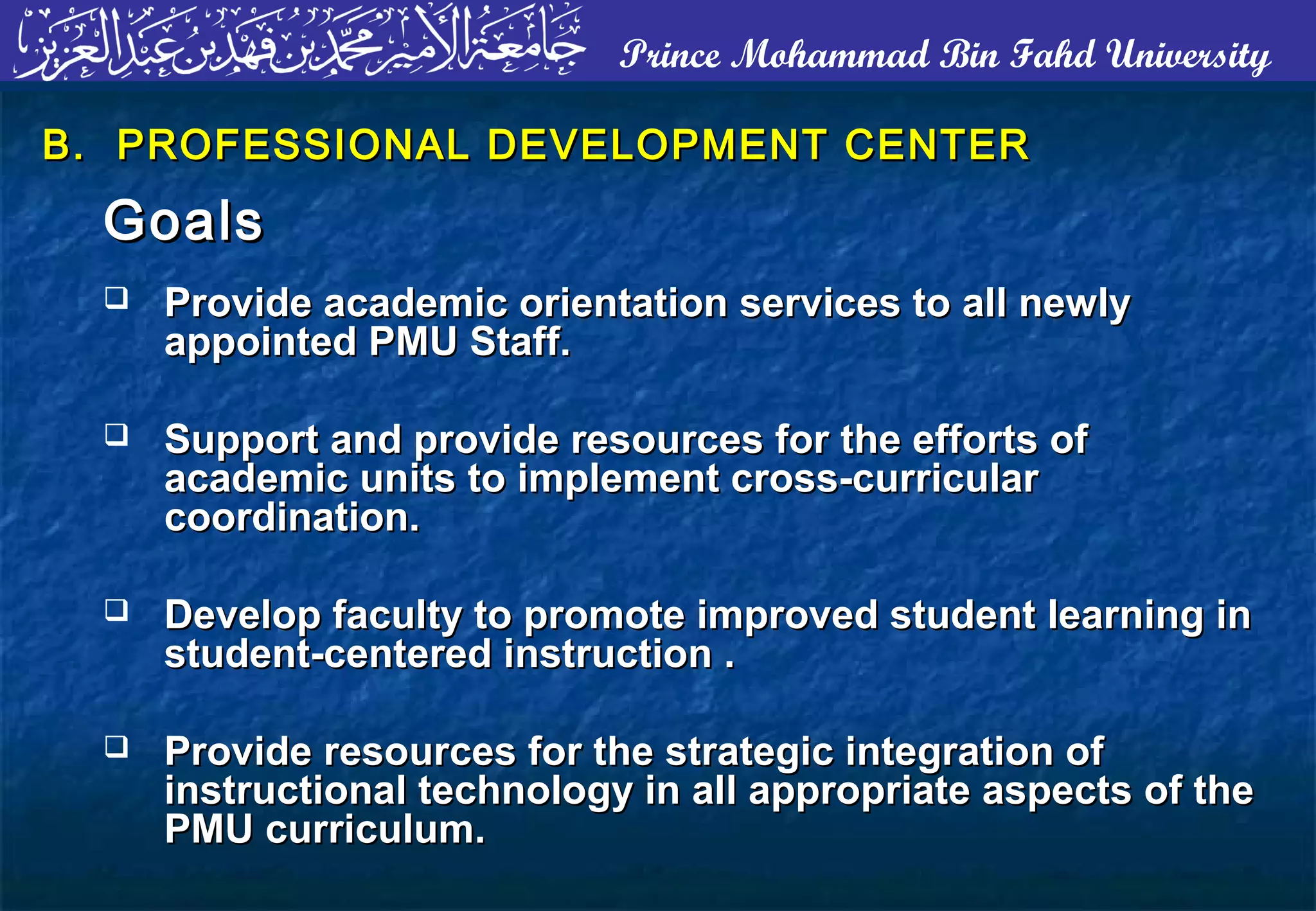 Prince Mohammad Bin Fahd University
B. PROFESSIONAL DEVELOPMENT CENTERB. PROFESSIONAL DEVELOPMENT CENTER
GoalsGoals
 Provide academic orientation services to all newlyProvide academic orientation services to all newly
appointed PMU Staff.appointed PMU Staff.
 Support and provide resources for the efforts ofSupport and provide resources for the efforts of
academic units to implement cross-curricularacademic units to implement cross-curricular
coordination.coordination.
 Develop faculty to promote improved student learning inDevelop faculty to promote improved student learning in
student-centered instruction .student-centered instruction .
 Provide resources for the strategic integration ofProvide resources for the strategic integration of
instructional technology in all appropriate aspects of theinstructional technology in all appropriate aspects of the
PMU curriculum.PMU curriculum.
 