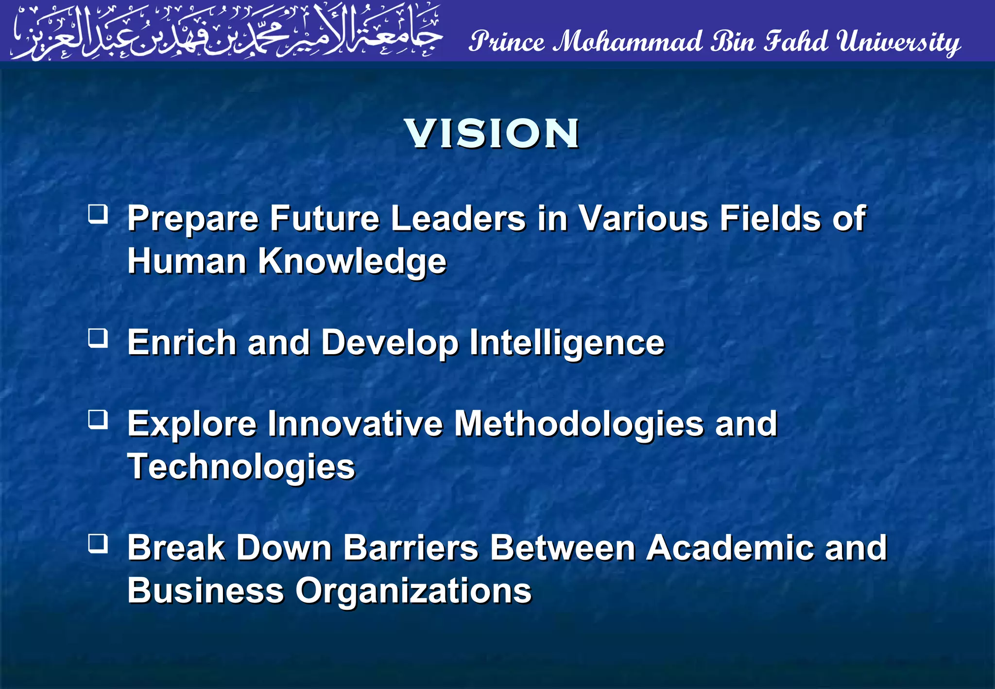 Prince Mohammad Bin Fahd University
VISIONVISION
 Prepare Future Leaders in Various Fields ofPrepare Future Leaders in Various Fields of
Human KnowledgeHuman Knowledge
 Enrich and Develop IntelligenceEnrich and Develop Intelligence
 Explore Innovative Methodologies andExplore Innovative Methodologies and
TechnologiesTechnologies
 Break Down Barriers Between Academic andBreak Down Barriers Between Academic and
Business OrganizationsBusiness Organizations
 