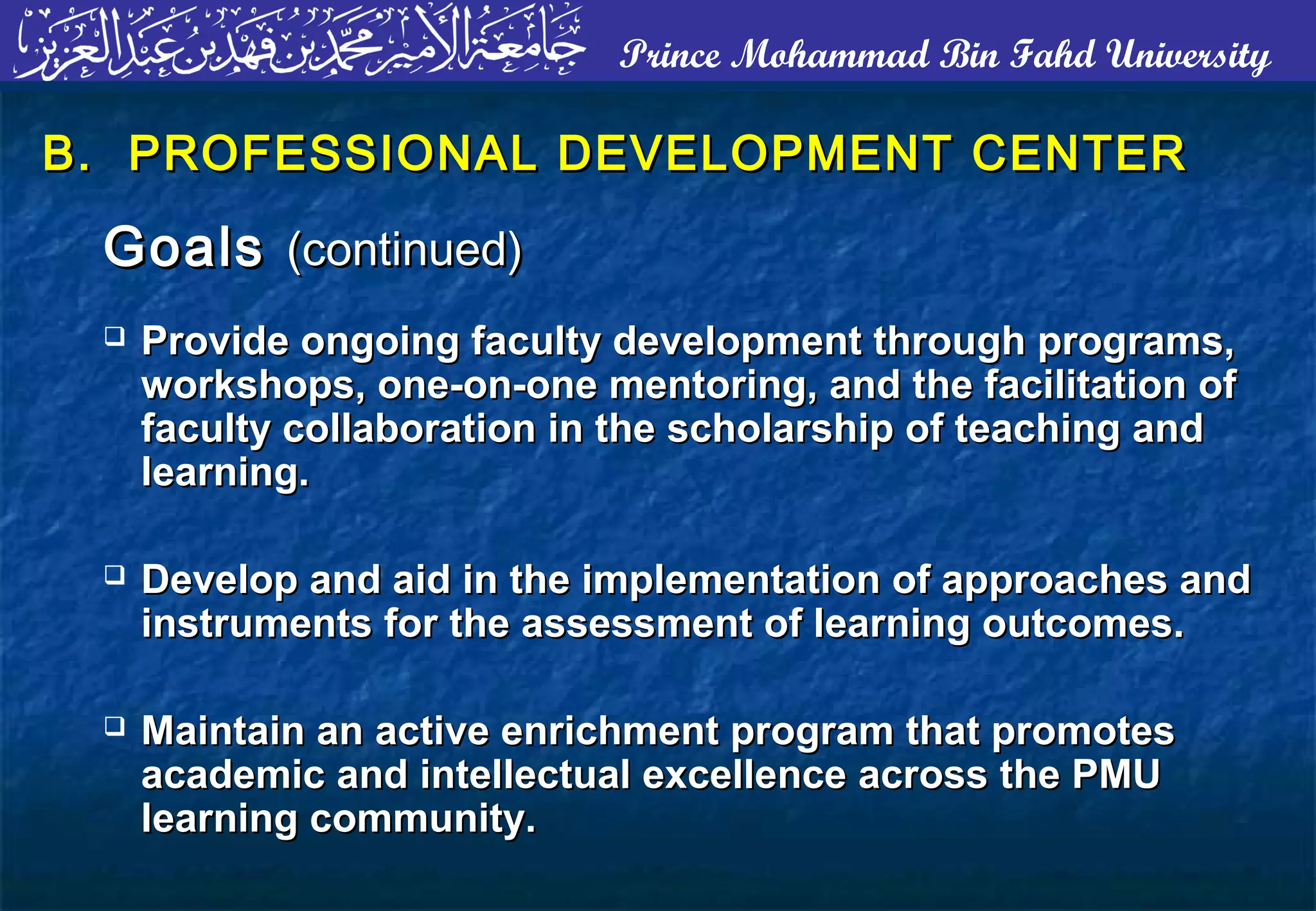 Prince Mohammad Bin Fahd University
B. PROFESSIONAL DEVELOPMENT CENTERB. PROFESSIONAL DEVELOPMENT CENTER
GoalsGoals (continued)(continued)
 Provide ongoing faculty development through programs,Provide ongoing faculty development through programs,
workshops, one-on-one mentoring, and the facilitation ofworkshops, one-on-one mentoring, and the facilitation of
faculty collaboration in the scholarship of teaching andfaculty collaboration in the scholarship of teaching and
learning.learning.
 Develop and aid in the implementation of approaches andDevelop and aid in the implementation of approaches and
instruments for the assessment of learning outcomes.instruments for the assessment of learning outcomes.
 Maintain an active enrichment program that promotesMaintain an active enrichment program that promotes
academic and intellectual excellence across the PMUacademic and intellectual excellence across the PMU
learning community.learning community.
 