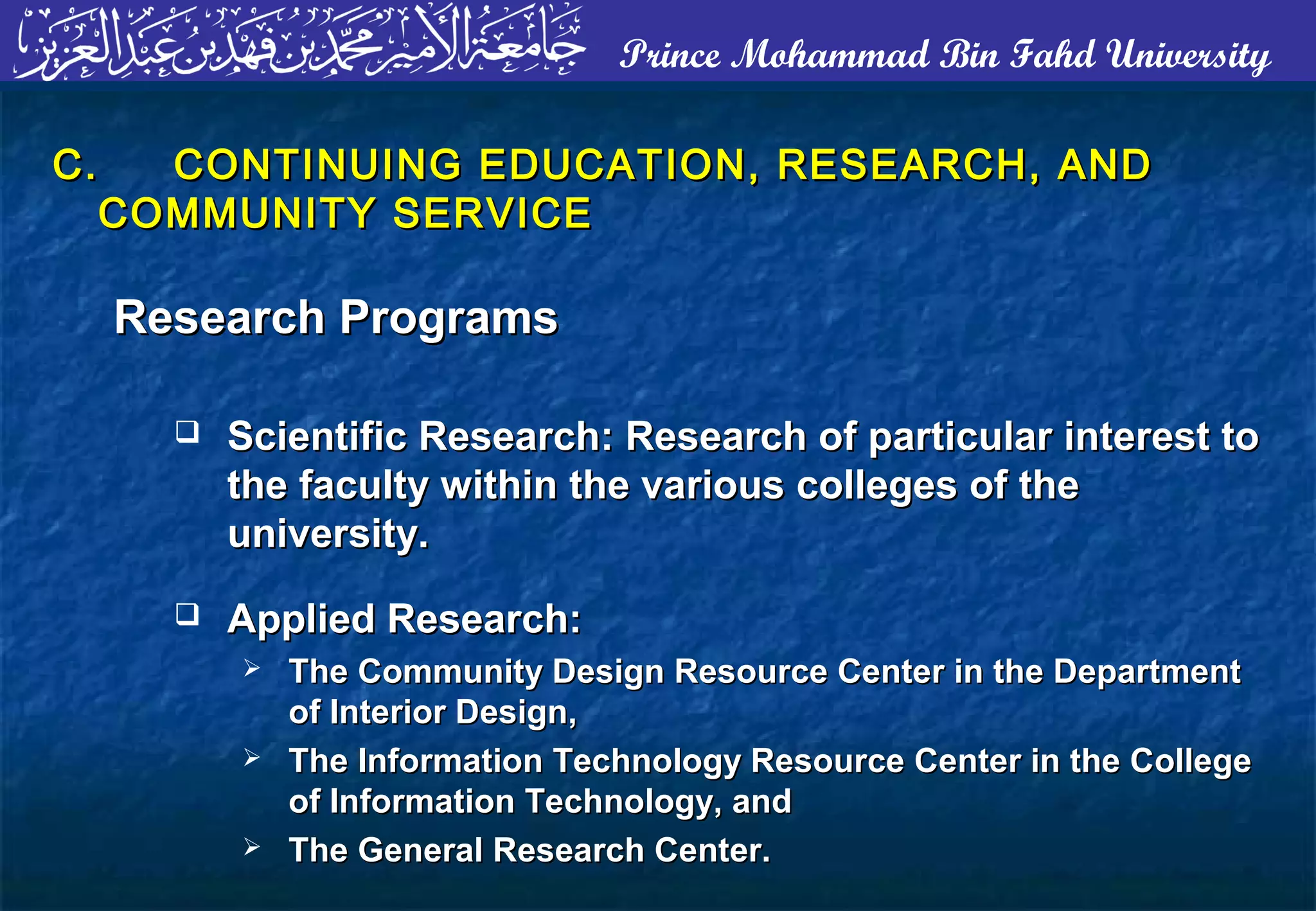 Prince Mohammad Bin Fahd University
C.C. CONTINUING EDUCATION, RESEARCH, ANDCONTINUING EDUCATION, RESEARCH, AND
COMMUNITY SERVICECOMMUNITY SERVICE
Research ProgramsResearch Programs
 Scientific Research: Research of particular interest toScientific Research: Research of particular interest to
the faculty within the various colleges of thethe faculty within the various colleges of the
university.university.
 Applied Research:Applied Research:
 The Community Design Resource Center in the DepartmentThe Community Design Resource Center in the Department
of Interior Design,of Interior Design,
 The Information Technology Resource Center in the CollegeThe Information Technology Resource Center in the College
of Information Technology, andof Information Technology, and
 The General Research Center.The General Research Center.
 