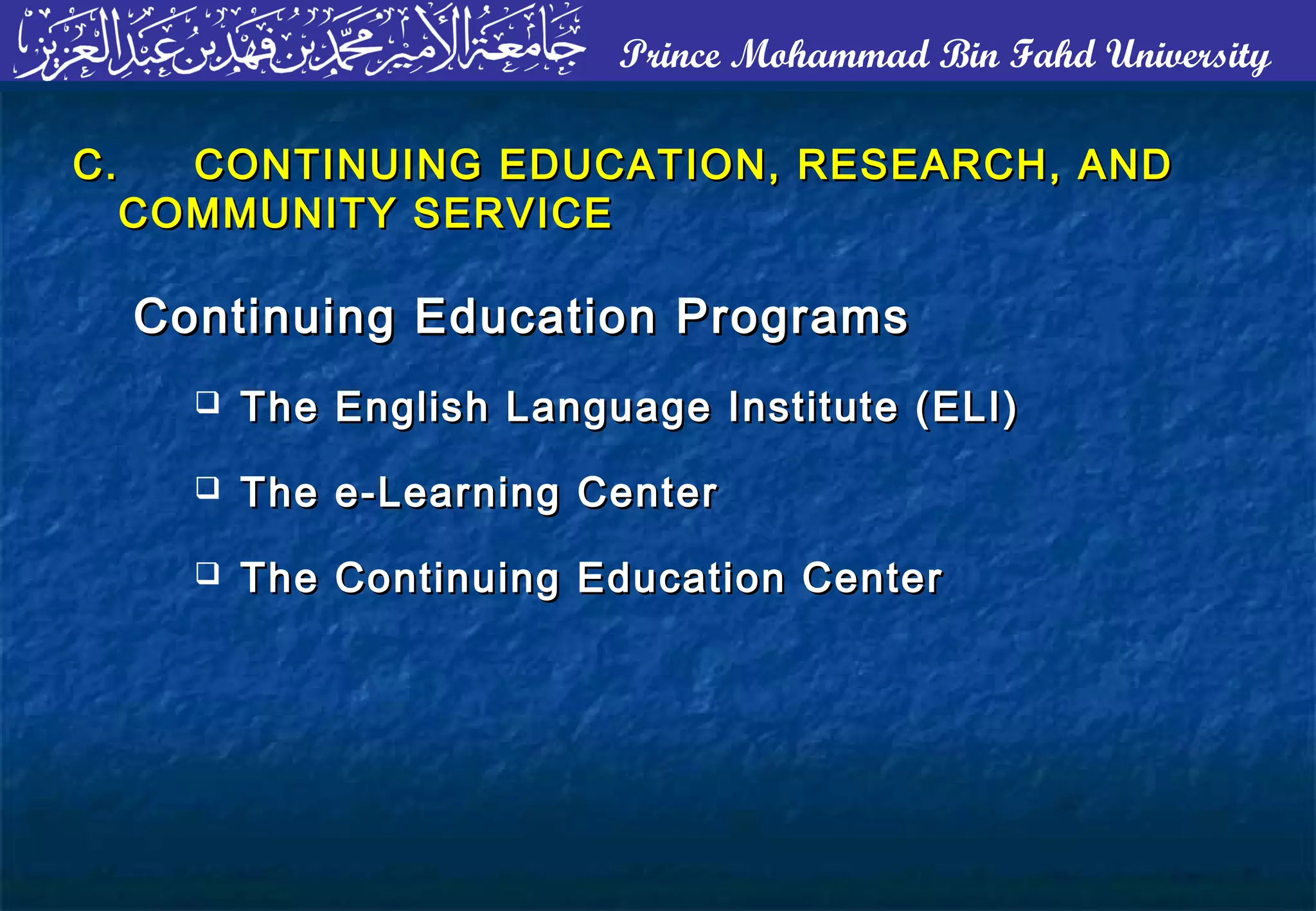 Prince Mohammad Bin Fahd University
C.C. CONTINUING EDUCATION, RESEARCH, ANDCONTINUING EDUCATION, RESEARCH, AND
COMMUNITY SERVICECOMMUNITY SERVICE
Continuing Education ProgramsContinuing Education Programs
 The English Language Institute (ELI)The English Language Institute (ELI)
 The e-Learning CenterThe e-Learning Center
 The Continuing Education CenterThe Continuing Education Center
 