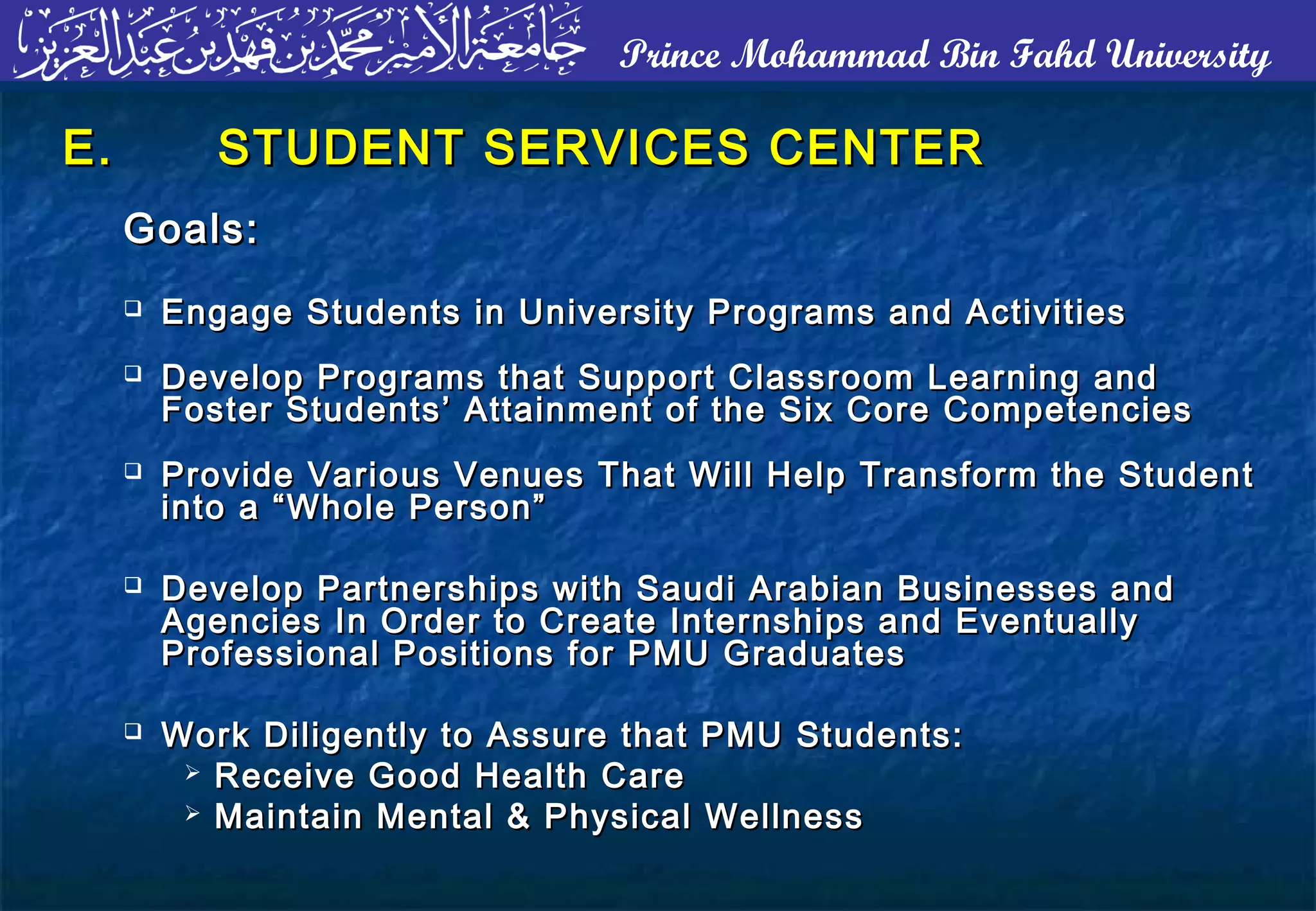 Prince Mohammad Bin Fahd University
E.E. STUDENT SERVICES CENTERSTUDENT SERVICES CENTER
Goals:Goals:
 Engage Students in University Programs and ActivitiesEngage Students in University Programs and Activities
 Develop Programs that Support Classroom Learning andDevelop Programs that Support Classroom Learning and
Foster Students’ Attainment of the Six Core CompetenciesFoster Students’ Attainment of the Six Core Competencies
 Provide Various Venues That Will Help Transform the StudentProvide Various Venues That Will Help Transform the Student
into a “Whole Person”into a “Whole Person”
 Develop Partnerships with Saudi Arabian Businesses andDevelop Partnerships with Saudi Arabian Businesses and
Agencies In Order to Create Internships and EventuallyAgencies In Order to Create Internships and Eventually
Professional Positions for PMU GraduatesProfessional Positions for PMU Graduates
 Work Diligently to Assure that PMU Students:Work Diligently to Assure that PMU Students:
 Receive Good Health CareReceive Good Health Care
 Maintain Mental & Physical WellnessMaintain Mental & Physical Wellness
 