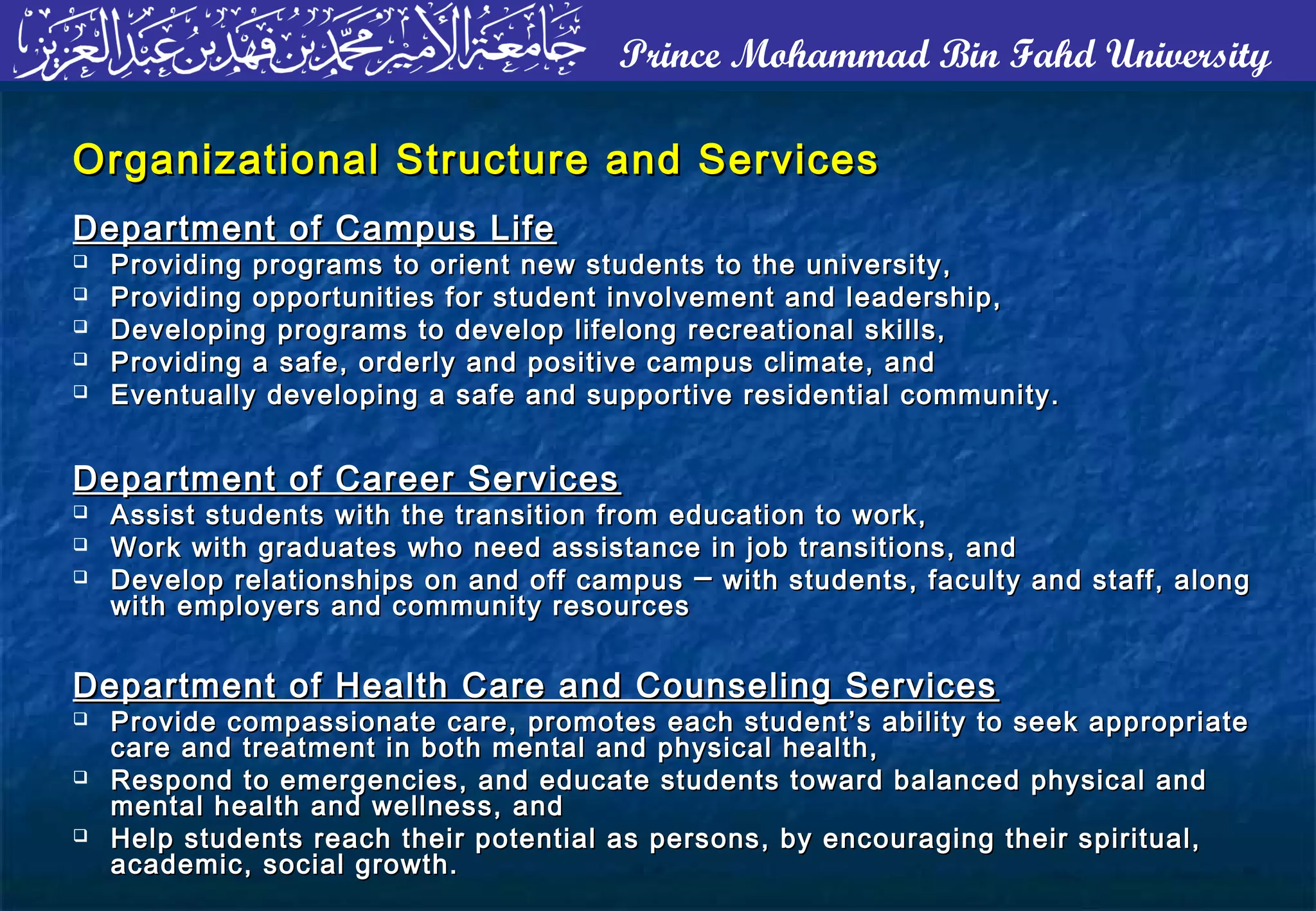 Prince Mohammad Bin Fahd University
Organizational Structure and ServicesOrganizational Structure and Services
Department of Campus LifeDepartment of Campus Life
 Providing programs to orient new students to the university,Providing programs to orient new students to the university,
 Providing opportunities for student involvement and leadership,Providing opportunities for student involvement and leadership,
 Developing programs to develop lifelong recreational skills,Developing programs to develop lifelong recreational skills,
 Providing a safe, orderly and positive campus climate, andProviding a safe, orderly and positive campus climate, and
 Eventually developing a safe and supportive residential community.Eventually developing a safe and supportive residential community.
Department of Career ServicesDepartment of Career Services
 Assist students with the transition from education to work,Assist students with the transition from education to work,
 Work with graduates who need assistance in job transitions, andWork with graduates who need assistance in job transitions, and
 Develop relationships on and off campusDevelop relationships on and off campus ── with students, faculty and staff, alongwith students, faculty and staff, along
with employers and community resourceswith employers and community resources
Department of Health Care and Counseling ServicesDepartment of Health Care and Counseling Services
 Provide compassionate care, promotes each student’s ability to seek appropriateProvide compassionate care, promotes each student’s ability to seek appropriate
care and treatment in both mental and physical health,care and treatment in both mental and physical health,
 Respond to emergencies, and educate students toward balanced physical andRespond to emergencies, and educate students toward balanced physical and
mental health and wellness, andmental health and wellness, and
 Help students reach their potential as persons, by encouraging their spiritual,Help students reach their potential as persons, by encouraging their spiritual,
academic, social growth.academic, social growth.
 