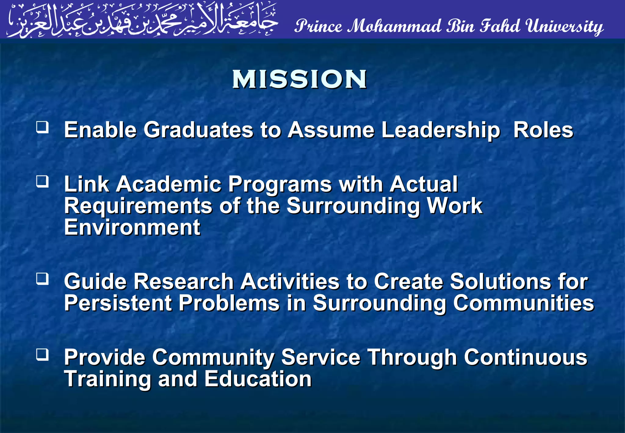 Prince Mohammad Bin Fahd University
MISSIONMISSION
 Enable Graduates to Assume Leadership RolesEnable Graduates to Assume Leadership Roles
 Link Academic Programs with ActualLink Academic Programs with Actual
Requirements of the Surrounding WorkRequirements of the Surrounding Work
EnvironmentEnvironment
 Guide Research Activities to Create Solutions forGuide Research Activities to Create Solutions for
Persistent Problems in Surrounding CommunitiesPersistent Problems in Surrounding Communities
 Provide Community Service Through ContinuousProvide Community Service Through Continuous
Training and EducationTraining and Education
 