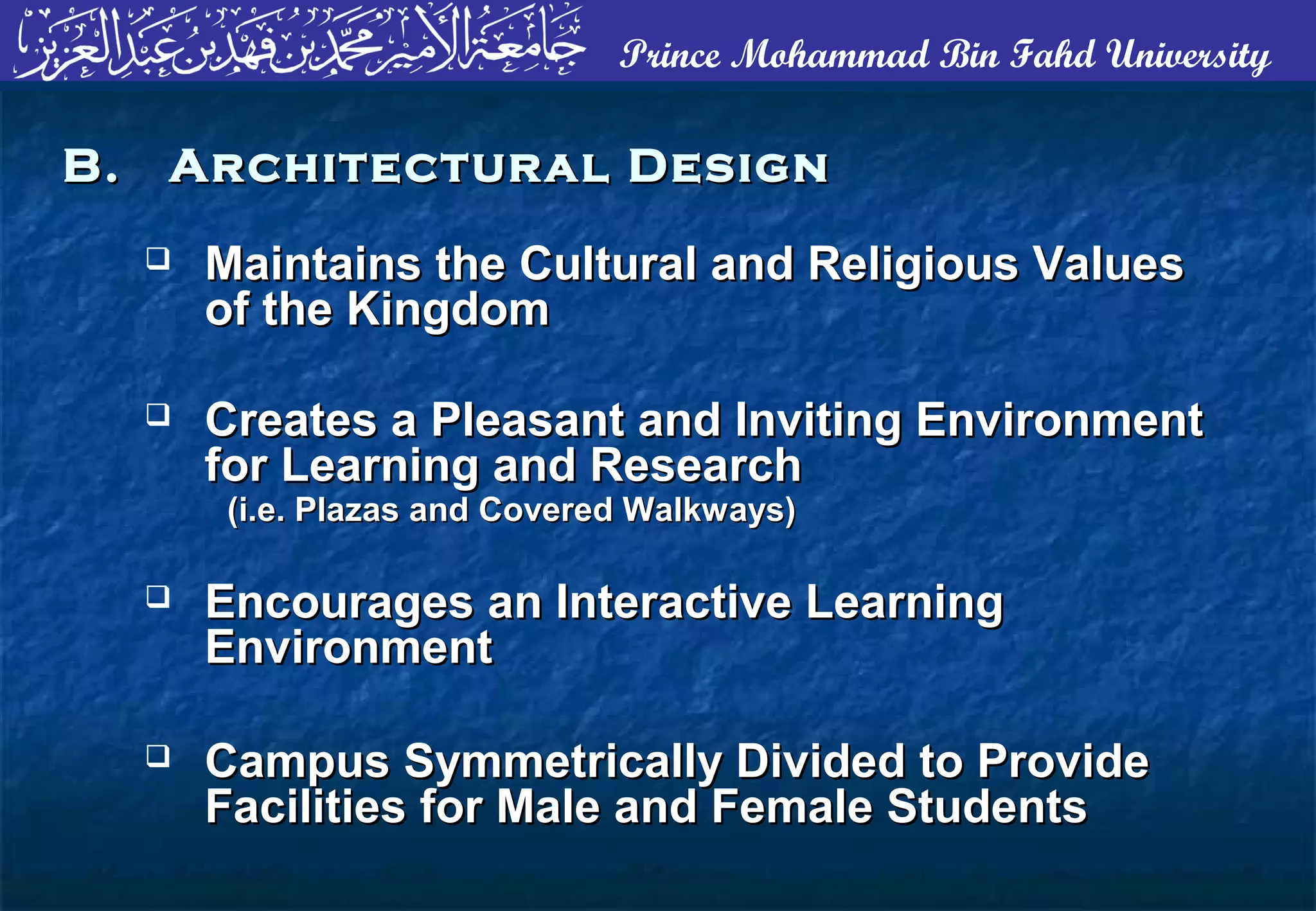 Prince Mohammad Bin Fahd University
 Maintains the Cultural and Religious ValuesMaintains the Cultural and Religious Values
of the Kingdomof the Kingdom
 Creates a Pleasant and Inviting EnvironmentCreates a Pleasant and Inviting Environment
for Learning and Researchfor Learning and Research
(i.e. Plazas and Covered Walkways)(i.e. Plazas and Covered Walkways)
 Encourages an Interactive LearningEncourages an Interactive Learning
EnvironmentEnvironment
 Campus Symmetrically Divided to ProvideCampus Symmetrically Divided to Provide
Facilities for Male and Female StudentsFacilities for Male and Female Students
B. Architectural DesignB. Architectural Design
 
