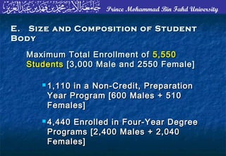 Prince Mohammad Bin Fahd University
E. Size and Composition of StudentE. Size and Composition of Student
BodyBody
 1,110 in a Non-Credit, Preparation1,110 in a Non-Credit, Preparation
Year Program [600 Males + 510Year Program [600 Males + 510
Females]Females]
 4,440 Enrolled in Four-Year Degree4,440 Enrolled in Four-Year Degree
Programs [2,400 Males + 2,040Programs [2,400 Males + 2,040
Females]Females]
Maximum Total Enrollment ofMaximum Total Enrollment of 5,5505,550
StudentsStudents [3,000 Male and 2550 Female][3,000 Male and 2550 Female]
 