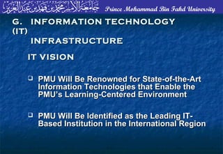 Prince Mohammad Bin Fahd University
 PMU Will Be Renowned for State-of-the-ArtPMU Will Be Renowned for State-of-the-Art
Information Technologies that Enable theInformation Technologies that Enable the
PMU’s Learning-Centered EnvironmentPMU’s Learning-Centered Environment
 PMU Will Be Identified as the Leading IT-PMU Will Be Identified as the Leading IT-
Based Institution in the International RegionBased Institution in the International Region
G. INFORMATION TECHNOLOGYG. INFORMATION TECHNOLOGY
(IT)(IT)
INFRASTRUCTUREINFRASTRUCTURE
IT VISIONIT VISION
 