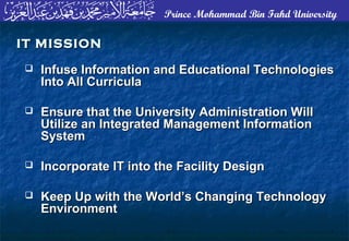 Prince Mohammad Bin Fahd University
 Infuse Information and Educational TechnologiesInfuse Information and Educational Technologies
Into All CurriculaInto All Curricula
 Ensure that the University Administration WillEnsure that the University Administration Will
Utilize an Integrated Management InformationUtilize an Integrated Management Information
SystemSystem
 Incorporate IT into the Facility DesignIncorporate IT into the Facility Design
 Keep Up with the World’s Changing TechnologyKeep Up with the World’s Changing Technology
EnvironmentEnvironment
IT MISSIONIT MISSION
 