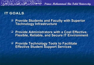 Prince Mohammad Bin Fahd University
 Provide Students and Faculty with SuperiorProvide Students and Faculty with Superior
Technology InfrastructureTechnology Infrastructure
 Provide Administrators with a Cost Effective,Provide Administrators with a Cost Effective,
Flexible, Reliable, and Secure IT EnvironmentFlexible, Reliable, and Secure IT Environment
 Provide Technology Tools to FacilitateProvide Technology Tools to Facilitate
Effective Student Support ServicesEffective Student Support Services
IT GOALSIT GOALS
 