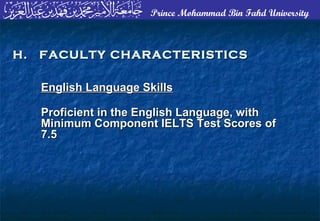 Prince Mohammad Bin Fahd University
English Language SkillsEnglish Language Skills
Proficient in the English Language, withProficient in the English Language, with
Minimum Component IELTS Test Scores ofMinimum Component IELTS Test Scores of
7.57.5
H. FACULTY CHARACTERISTICSH. FACULTY CHARACTERISTICS
 