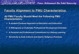 Prince Mohammad Bin Fahd University
 A student-Centered Approach to Education and InstructionA student-Centered Approach to Education and Instruction
 A Willingness to Undertake Professional Development ActivitiesA Willingness to Undertake Professional Development Activities
 A Personal and Professional Commitment to Lifelong LearningA Personal and Professional Commitment to Lifelong Learning
 Sensitivity to Arab Cultural and Islamic Religious PracticesSensitivity to Arab Cultural and Islamic Religious Practices
Faculty Alignment to PMU CharacteristicsFaculty Alignment to PMU Characteristics
All PMU Faculty Should Meet the Following PMUAll PMU Faculty Should Meet the Following PMU
Characteristics:Characteristics:
 
