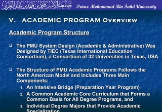Prince Mohammad Bin Fahd University
Academic Program StructureAcademic Program Structure
 The PMU System Design (Academic & Administrative) WasThe PMU System Design (Academic & Administrative) Was
Designed by TIEC (Texas International EducationDesigned by TIEC (Texas International Education
Consortium), a Consortium of 32 Universities in Texas, USAConsortium), a Consortium of 32 Universities in Texas, USA
 The Structure of PMU Academic Programs Follows theThe Structure of PMU Academic Programs Follows the
North American Model and Includes Three MainNorth American Model and Includes Three Main
Components:Components:
1.1. An Intensive Bridge (Preparation Year Program)An Intensive Bridge (Preparation Year Program)
2.2. A Common Academic Core Curriculum that Forms aA Common Academic Core Curriculum that Forms a
Common Basis for All Degree Programs, andCommon Basis for All Degree Programs, and
3.3. Individual Degree Majors that Provide AcademicIndividual Degree Majors that Provide Academic
V. ACADEMIC PROGRAM OverviewV. ACADEMIC PROGRAM Overview
 
